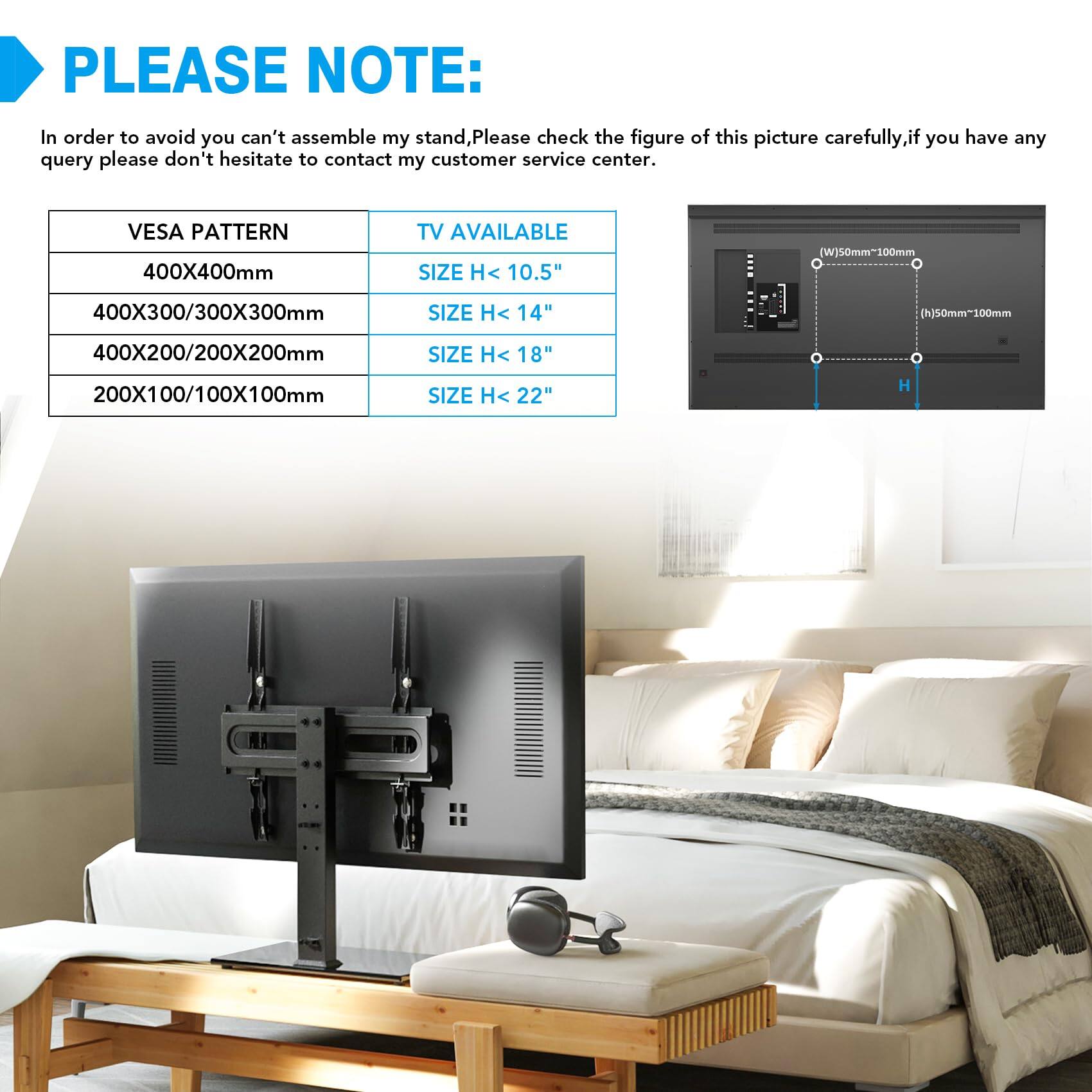PLEASE NOTE:

In order to avoid you can't assemble my stand, Please check the figure of this picture carefully, if you have any query please don't hesitate to contact my customer service center.

VESA PATTERN | TV AVAILABLE SIZE
400X400mm | SIZE H < 10.5"
40X300/300X300mm | SIZE H < 14"
400X200/200X200mm | SIZE H < 18"
200X100/100X100mm | SIZE H < 22"