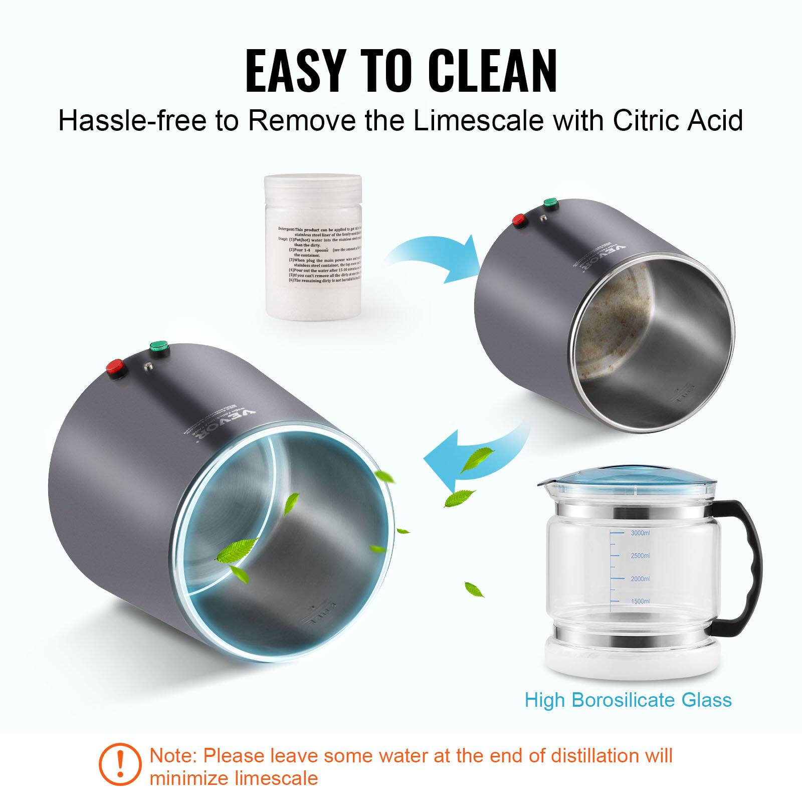 EASY TO CLEAN  
Hassle-free to Remove the Limescale with Citric Acid  

High Borosilicate Glass  

Note: Please leave some water at the end of distillation will minimize limescale