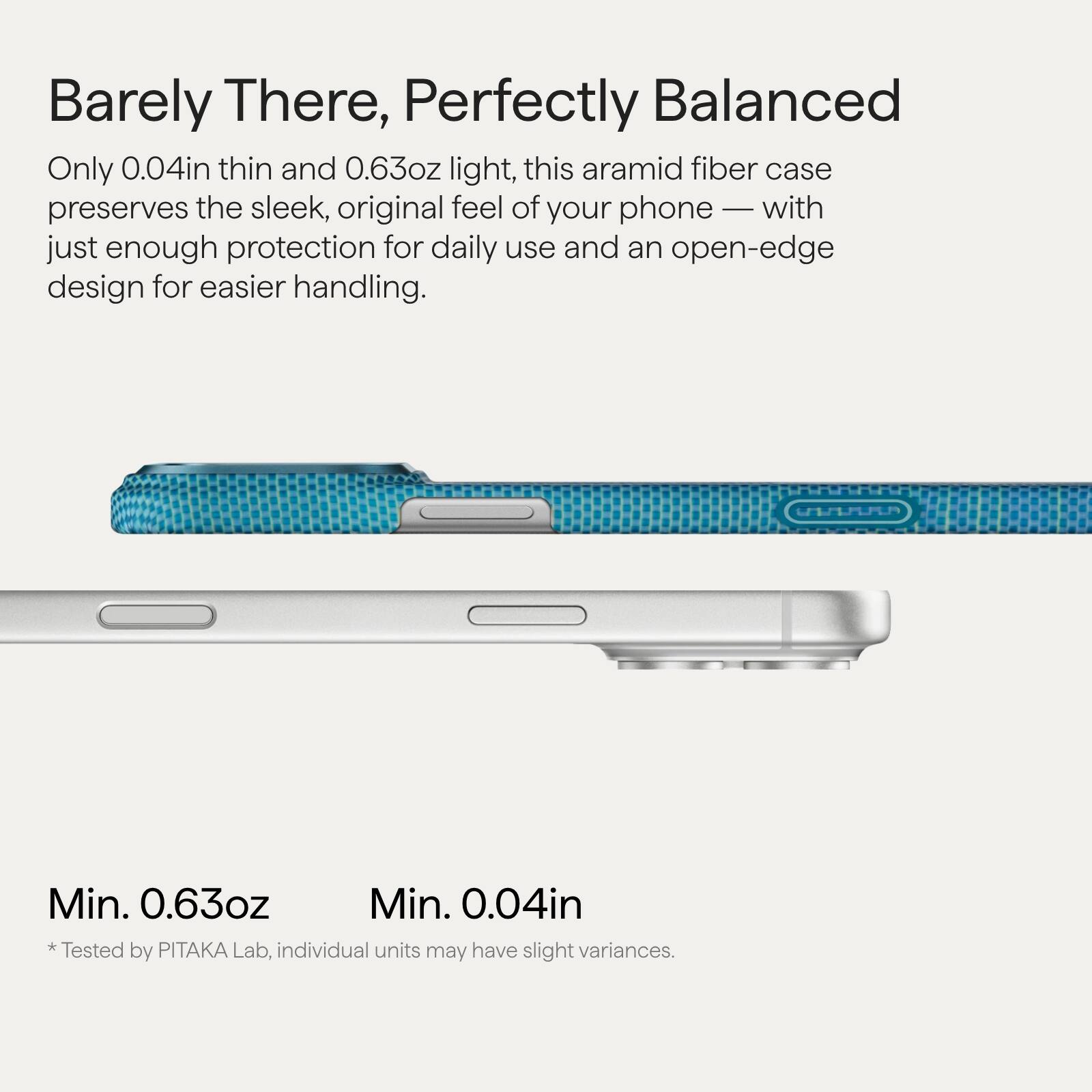 Barely There, Perfectly Balanced

Only 0.04in thin and 0.63oz light, this aramid fiber case preserves the sleek, original feel of your phone — with just enough protection for daily use and an open-edge design for easier handling.

Min. 0.63oz  
Min. 0.04in  
*Tested by PITAKA Lab, individual units may have slight variances.