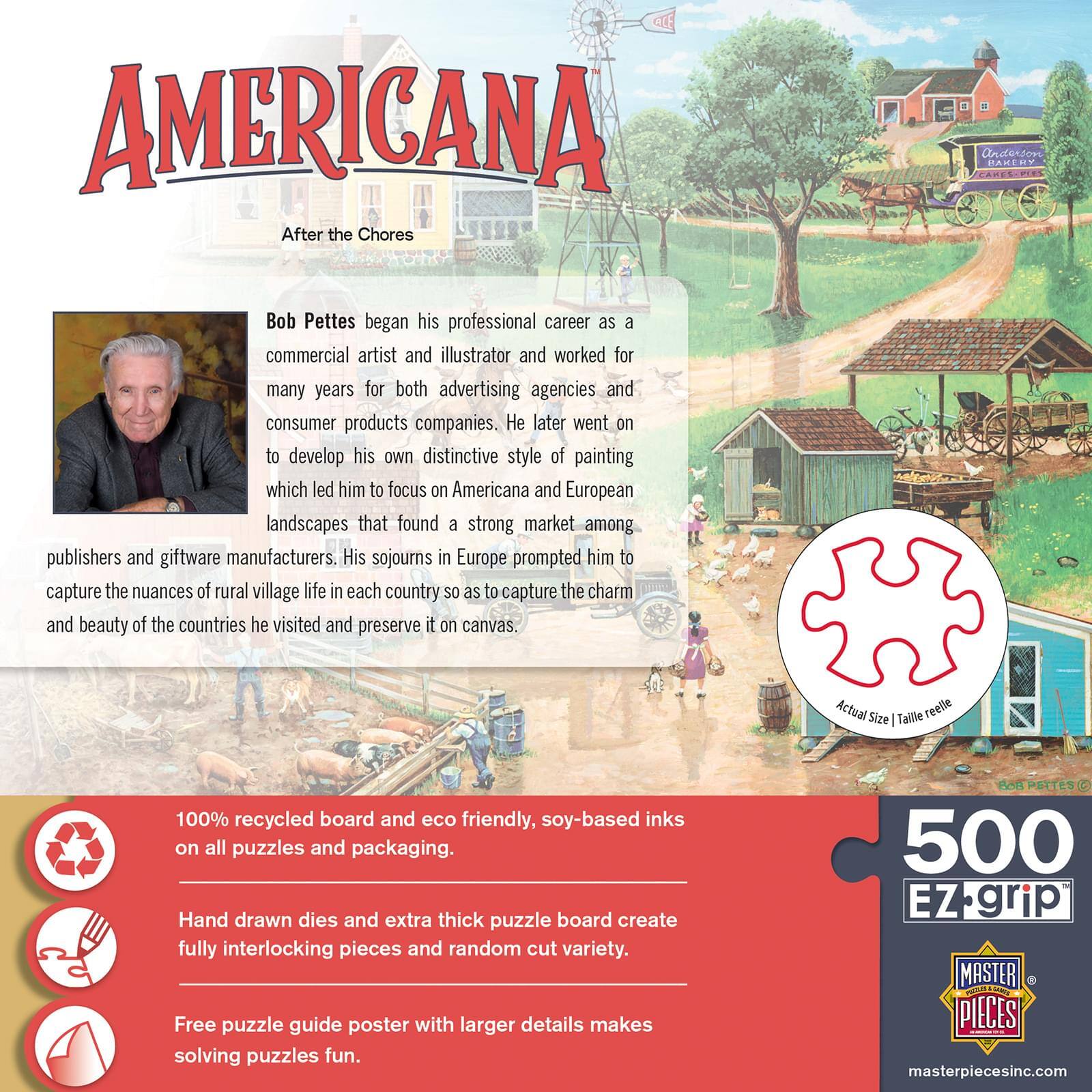 **AMERICANA**  
After the Chores

Bob Pettes began his professional career as a commercial artist and illustrator and worked for many years for both advertising agencies and consumer products companies. Later went on to develop his own distinctive style of painting which led him to focus on Americana and European landscapes that found a strong market among publishers and giftware manufacturers. His sojourns in Europe prompted him to capture the nuances of rural village life in each country so as to capture the charm and beauty of the countries he visited and preserve it on canvas.

**100% recycled board and eco friendly, soy-based inks on all puzzles and packaging.**  
**Hand drawn dies and extra thick puzzle board create fully interlocking pieces and random cut variety.**  
**Free puzzle guide poster with larger details makes solving puzzles fun.**

**500 EZ-grip**  
**MASTER PIECES**  
masterpiecesinc.com