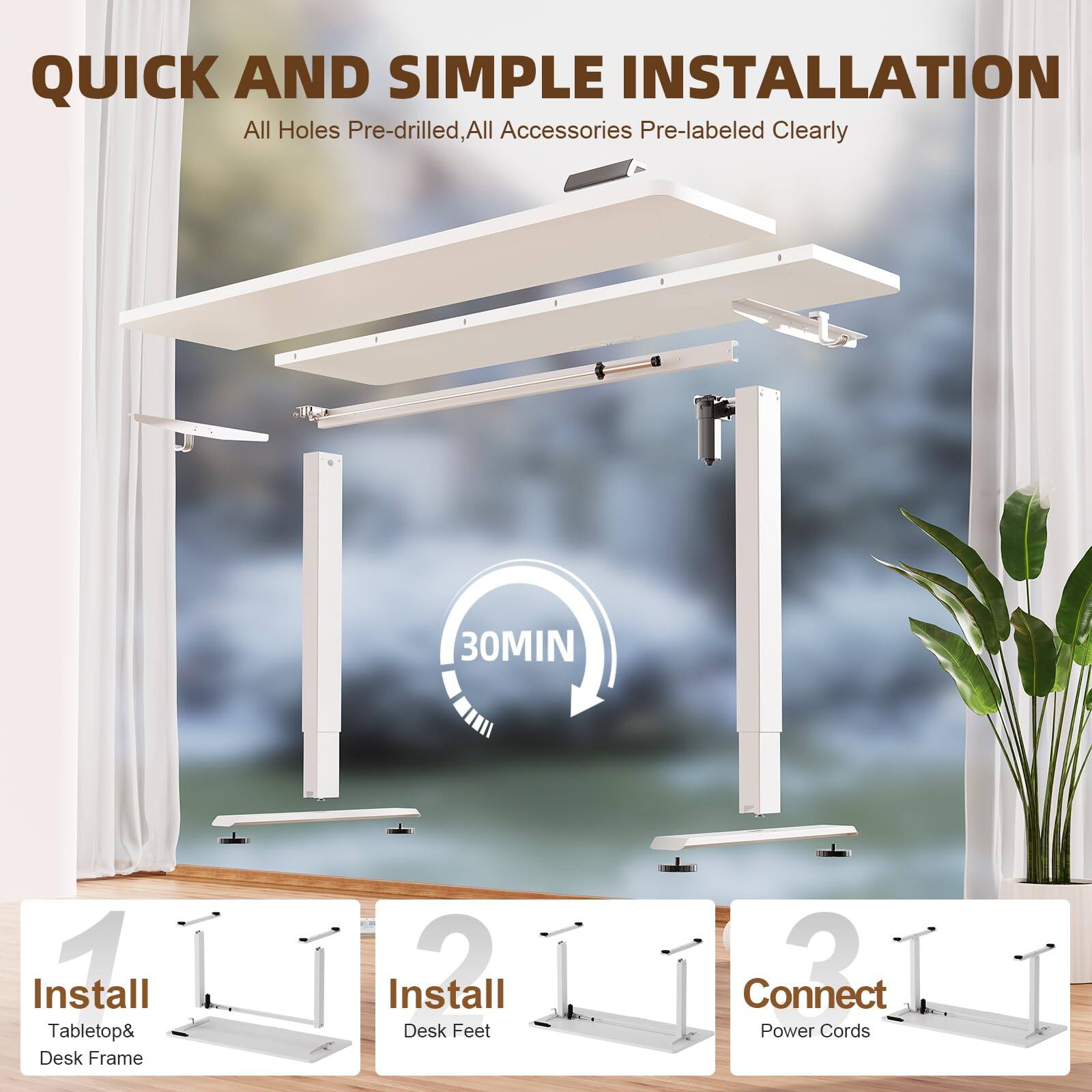 QUICK AND SIMPLE INSTALLATION  
All Holes Pre-drilled, All Accessories Pre-labeled Clearly  

30MIN  

1. Install Tablettop & Desk Frame  
2. Install Desk Feet  
3. Connect Power Cords