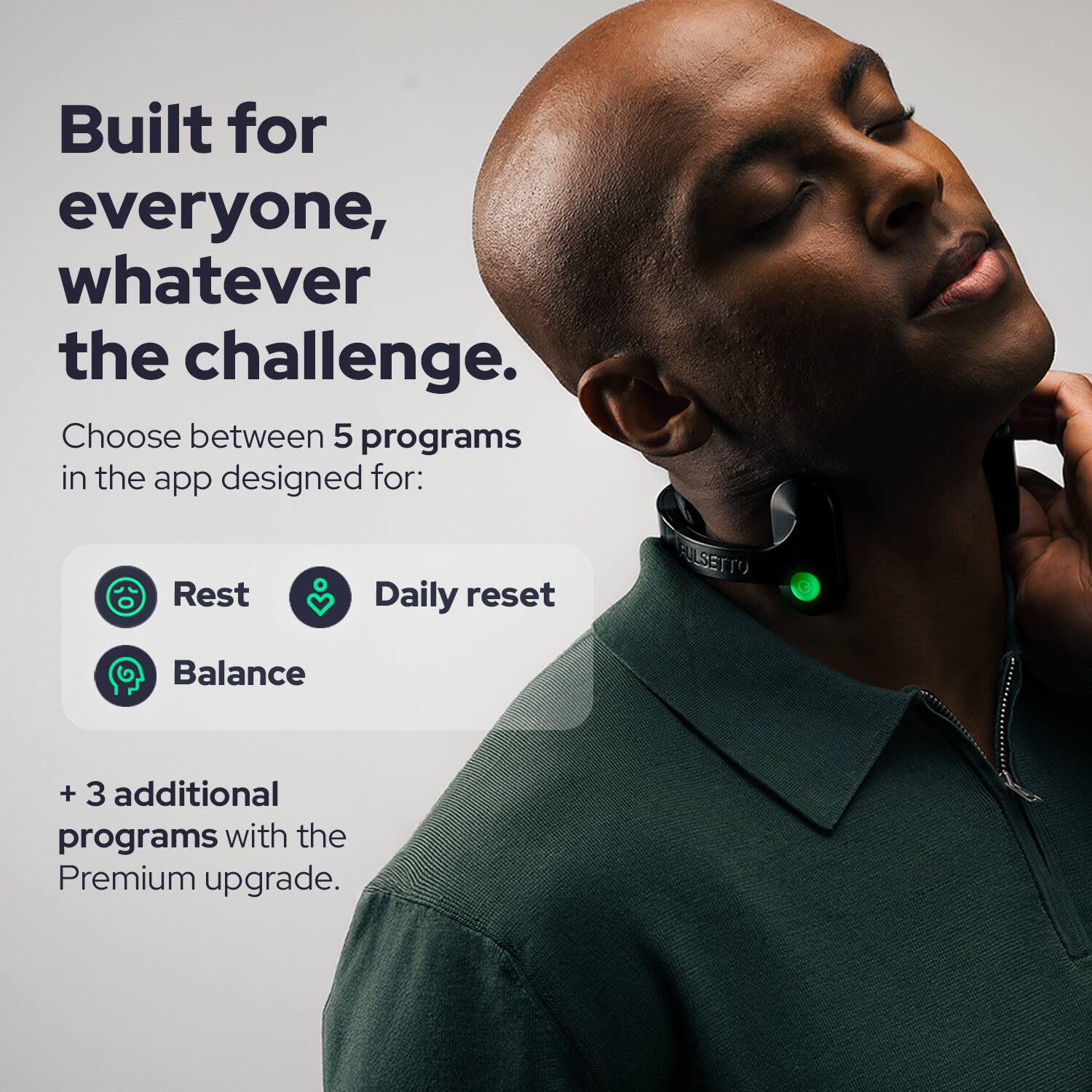 Built for everyone, whatever the challenge. Choose between 5 programs in the app designed for: Rest, Daily reset, Balance. + 3 additional programs with the Premium upgrade.