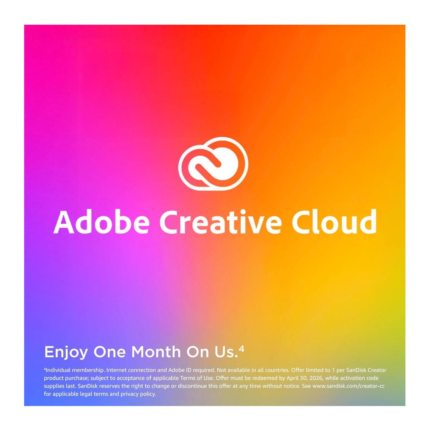Adobe Creative Cloud

Enjoy One Month On Us.4

Individual membership. Internet connection and Adobe ID required. Not available in all countries. Offer limited to 1 per SanDisk Creator product purchase; subject to acceptance of applicable Terms of Use. Offer must be redeemed by April 30, 2026, while activation code supplies last. SanDisk reserves the right to change or discontinue this offer at any time without notice. See www.sandisk.com/creator-cc for applicable legal terms and privacy policy.
