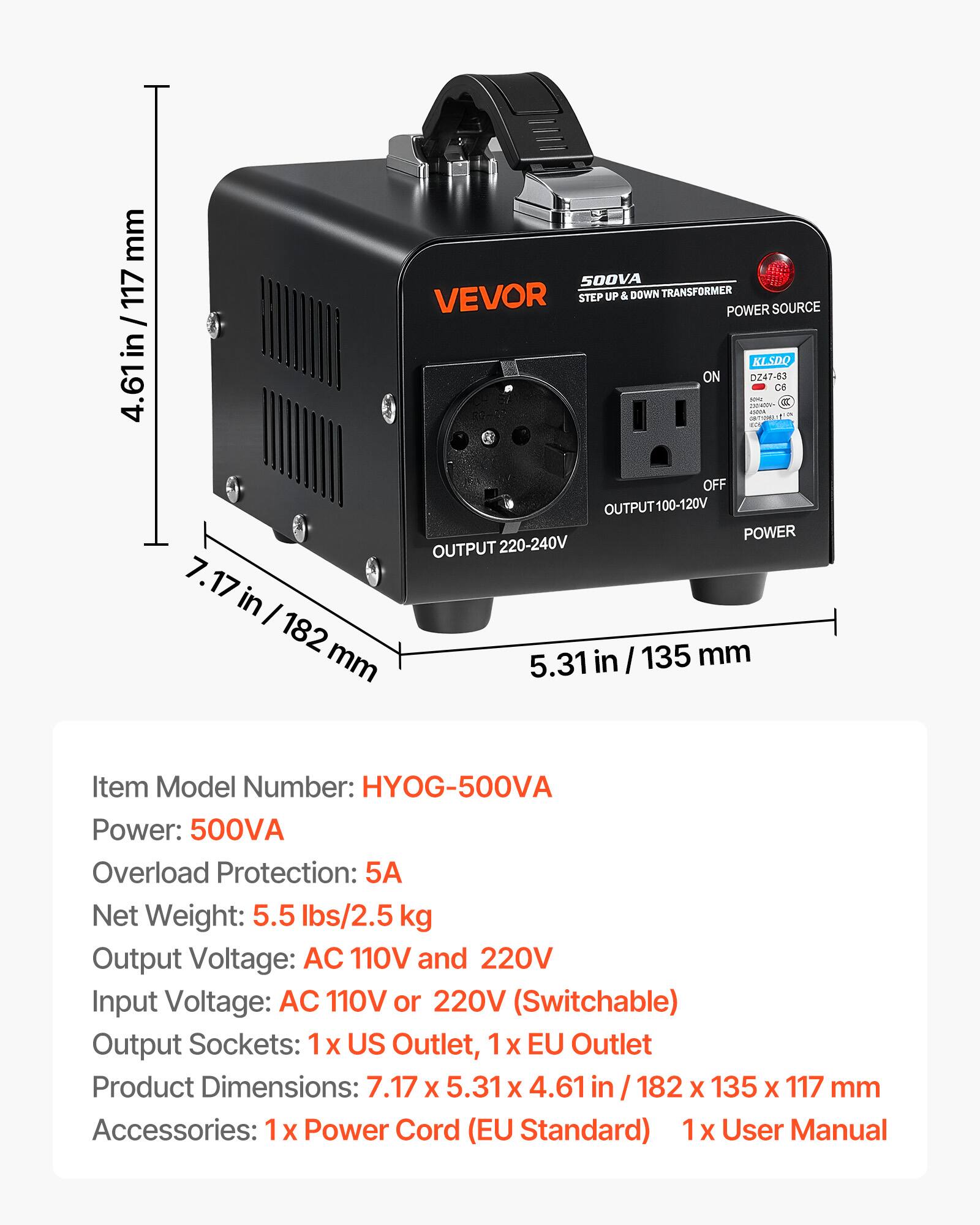 mm 117 / 4.61 in / 117  
500VA VEVOR STEP UP & DOWN TRANSFORMER POWER SOURCE KLSDQ ON DZ47-63 C6  
Item Model Number: HYOG-500VA  
Power: 500VA  
Overload Protection: 5A  
Net Weight: 5.5 lbs/2.5 kg  
Output Voltage: AC 110V and 220V  
Input Voltage: AC 110V or 220V (Switchable)  
Output Sockets: 1x US Outlet, 1x EU Outlet  
Product Dimensions: 7.17 X 5.31 X 4.61 in / 182 X 135 X 117 mm  
Accessories: 1 X Power Cord (EU Standard) 1 X User Manual