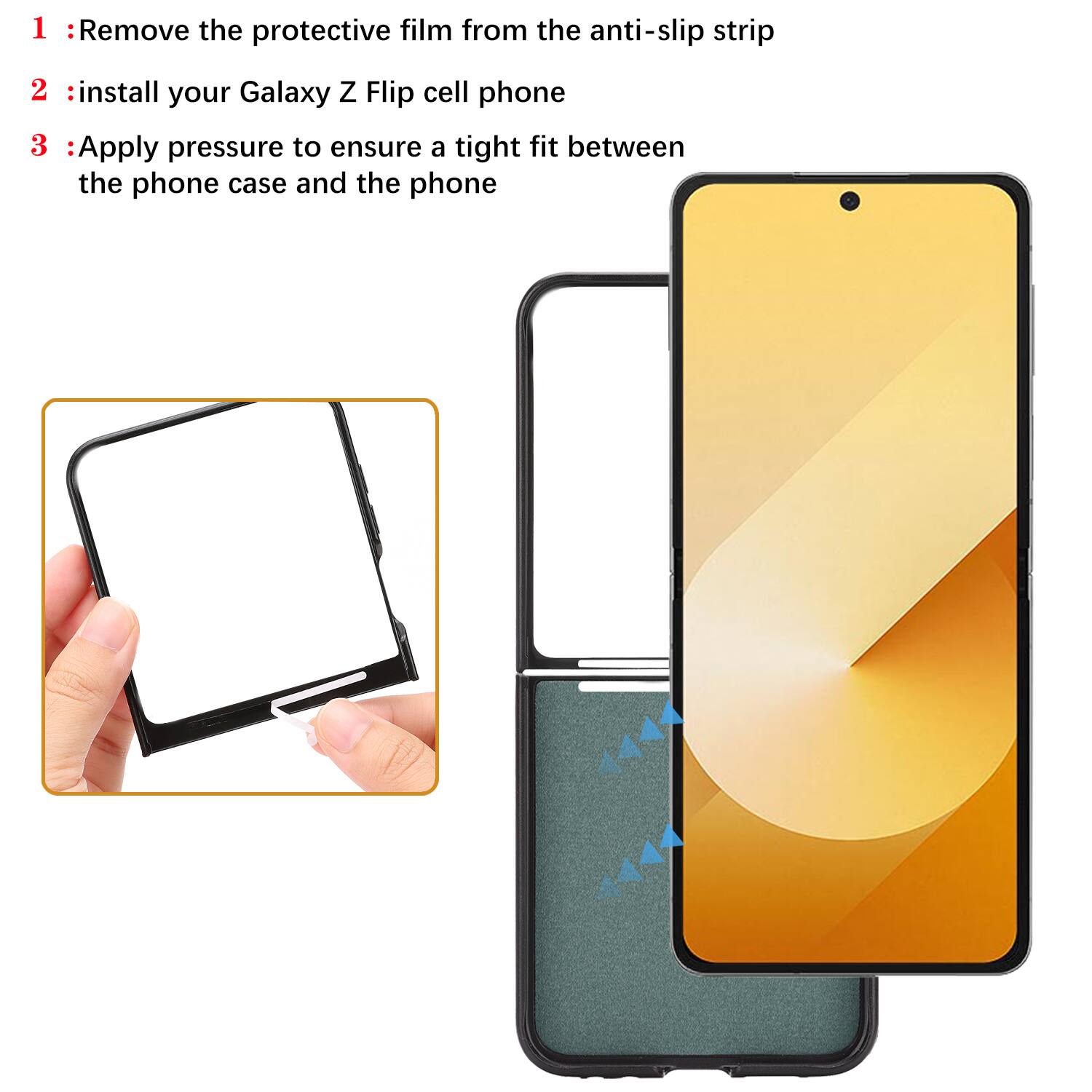 1 : Remove the protective film from the anti-slip strip  
2 : Install your Galaxy Z Flip cell phone  
3 : Apply pressure to ensure a tight fit between the phone case and the phone