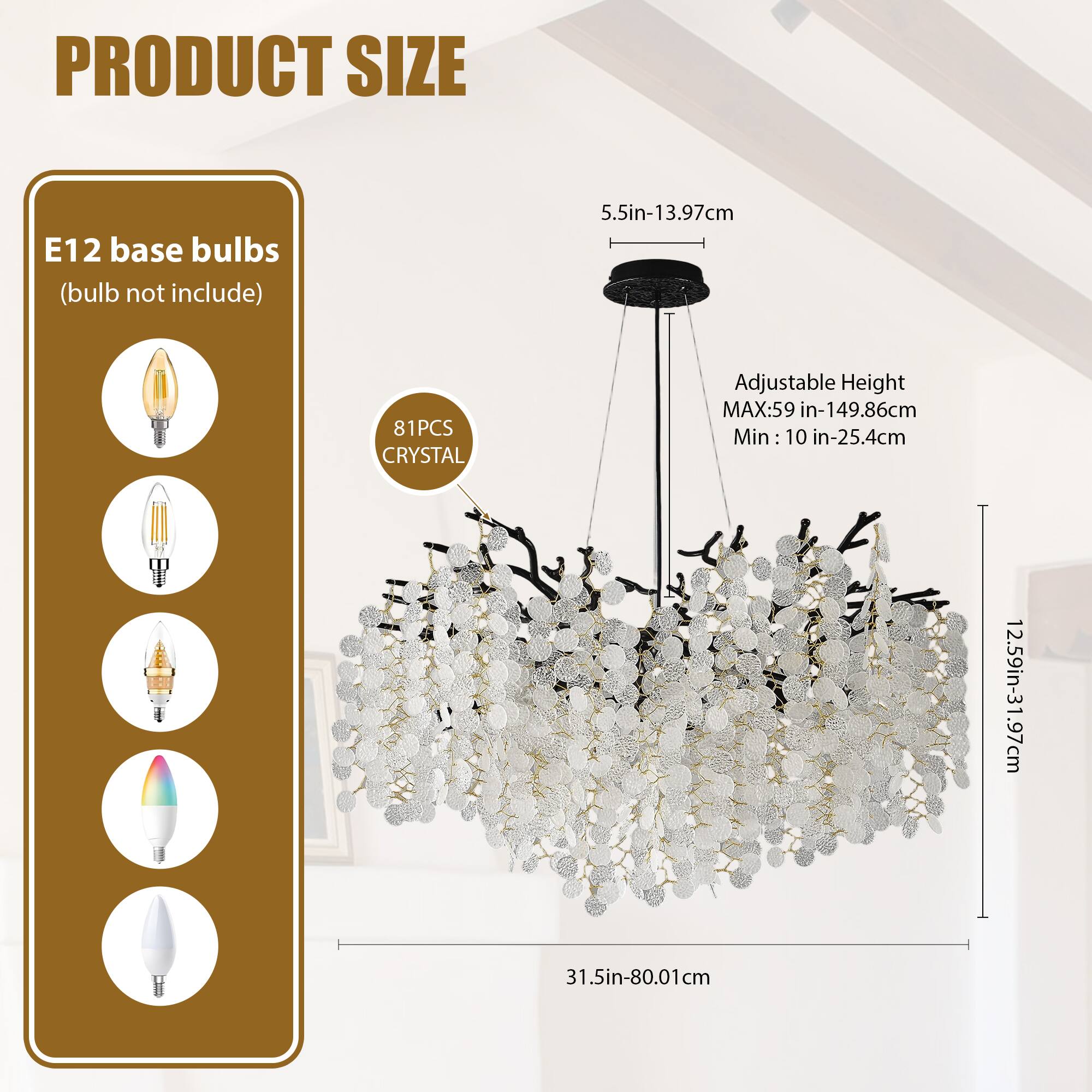 **PRODUCT SIZE**

- **E12 base bulbs** (bulb not included)
- **81PCS CRYSTAL**

- **Adjustable Height**
  - MAX: 59 in - 149.86 cm
  - Min: 10 in - 25.4 cm

- **Dimensions**
  - 5.5 in - 13.97 cm
  - 12.59 in - 31.97 cm
  - 31.5 in - 80.01 cm
