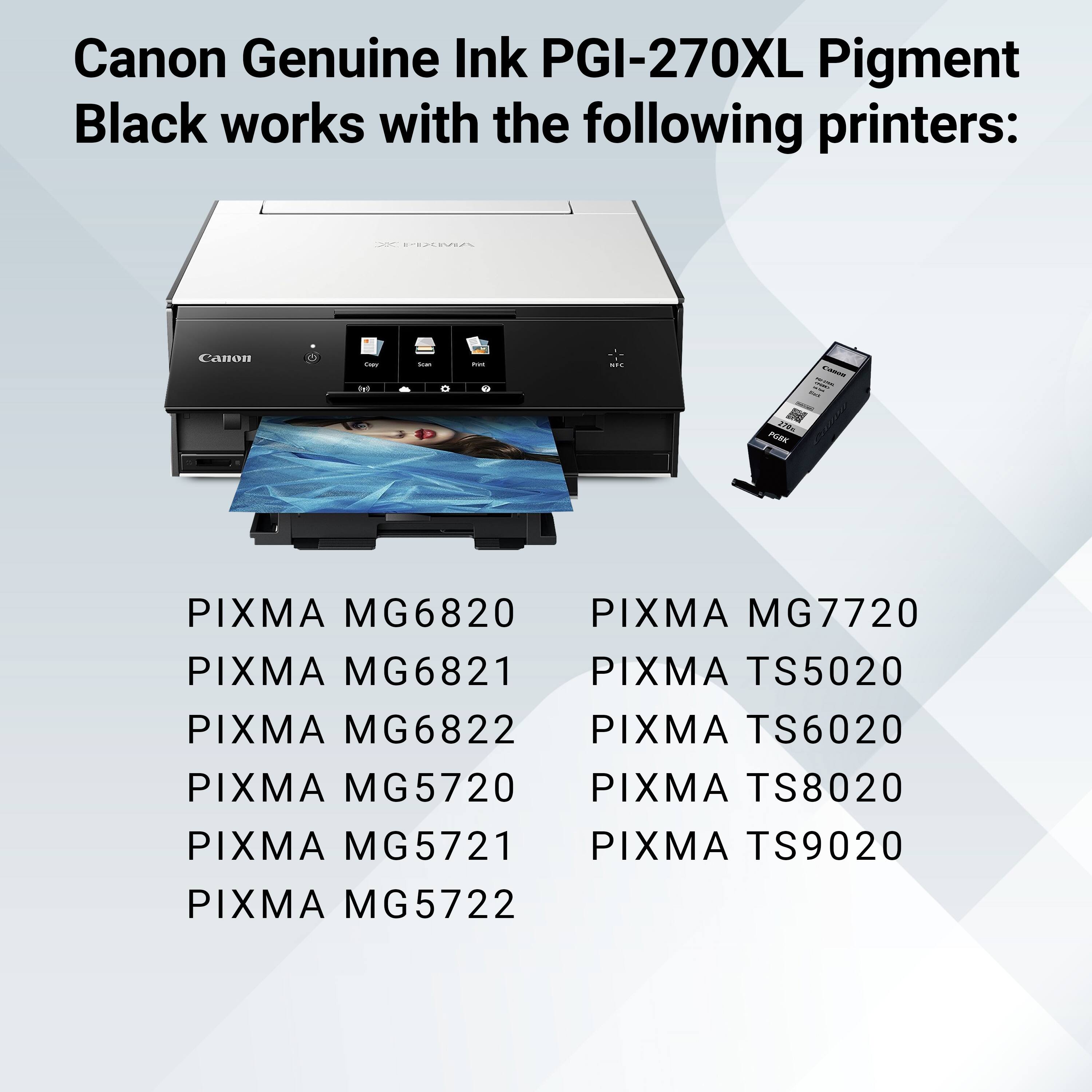 Canon Genuine Ink PGI-270XL Pigment Black works with the following printers:

- PIXMA MG6820
- PIXMA MG6821
- PIXMA MG6822
- PIXMA MG5720
- PIXMA MG5721
- PIXMA MG5722
- PIXMA MG7720
- PIXMA TS5020
- PIXMA TS6020
- PIXMA TS8020
- PIXMA TS9020