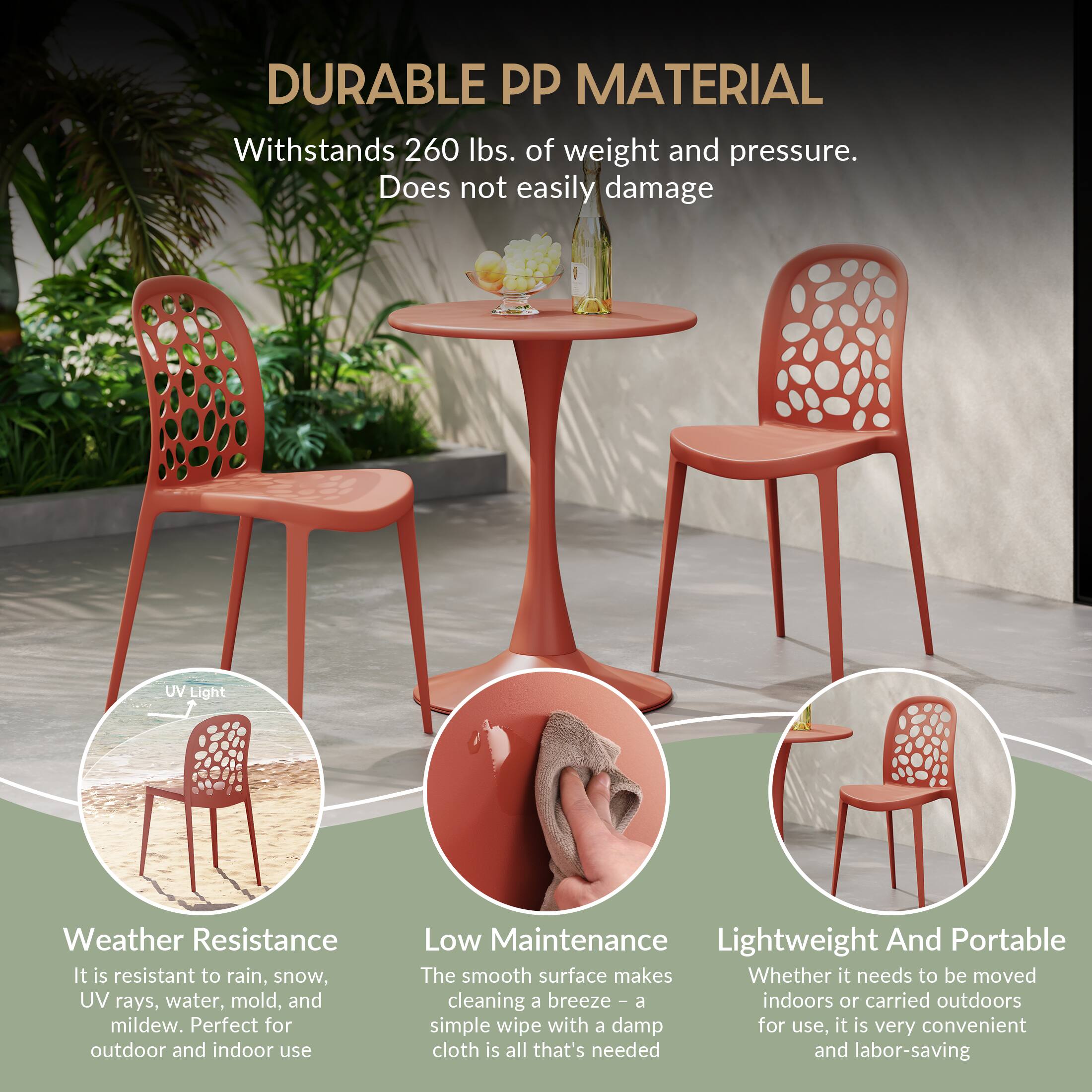 DURABLE PP MATERIAL  
Withstands 260 lbs. of weight and pressure. Does not easily damage

UV Light  
Weather Resistance  
It is resistant to rain, snow, UV rays, water, mold, and mildew. Perfect for outdoor and indoor use

Low Maintenance  
Lightweight And Portable  
The smooth surface makes cleaning a breeze - a simple wipe with a damp cloth is all that's needed and labor-saving