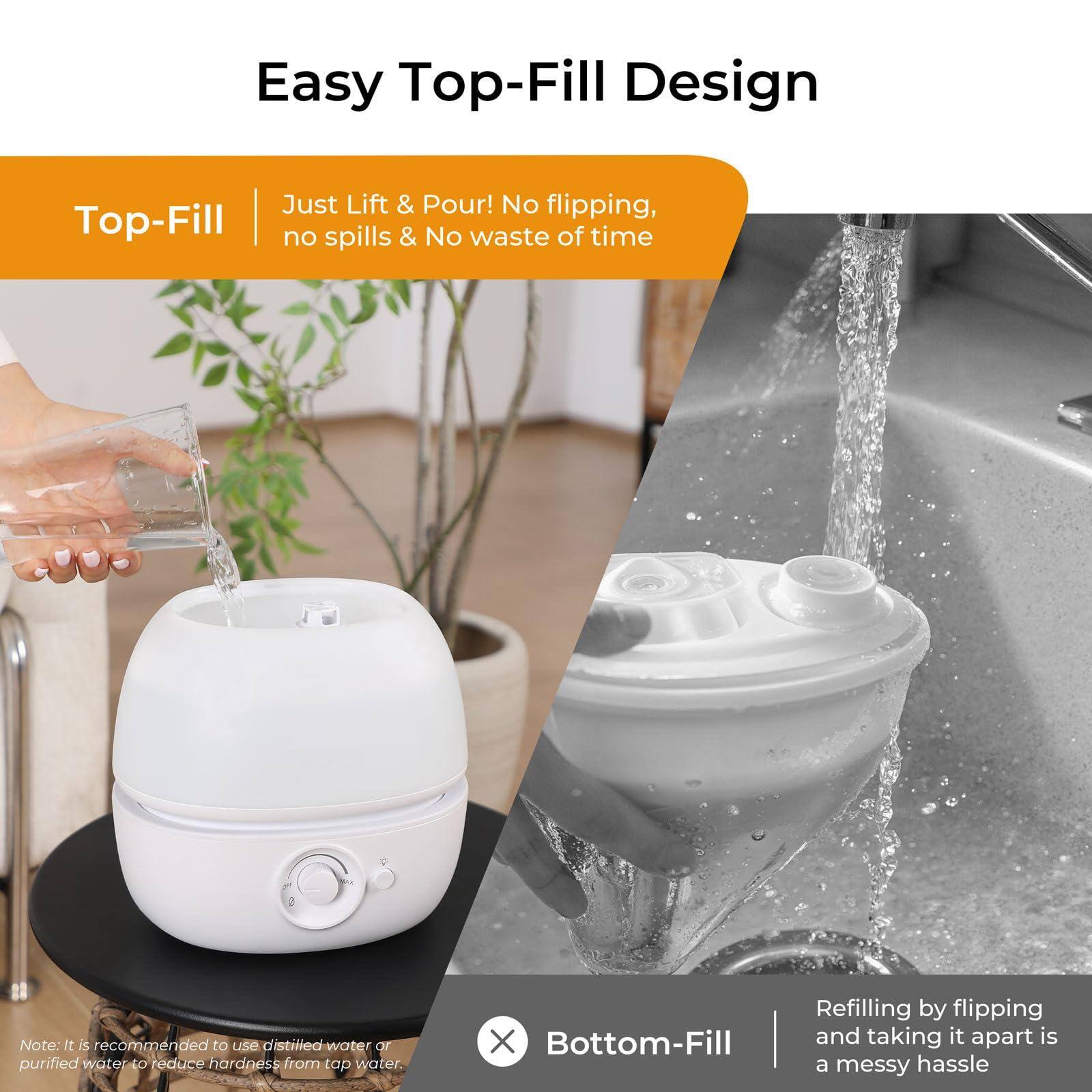 Easy Top-Fill Design

Top-Fill  
Just Lift & Pour! No flipping, no spills & No waste of time

Bottom-Fill  
Refilling by flipping and taking it apart is a messy hassle

Note: It is recommended to use distilled water or purified water to reduce hardness from tap water.