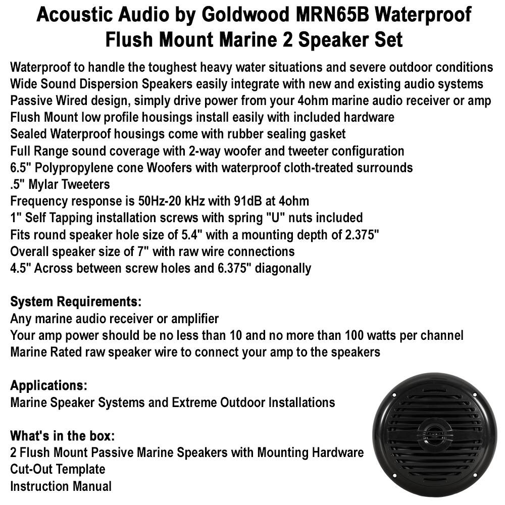 **Acoustic Audio by Goldwood MRN65B Waterproof Flush Mount Marine 2 Speaker Set**

- Waterproof to handle the toughest heavy water situations and severe outdoor conditions
- Wide Sound Dispersion Speakers easily integrate with new and existing audio systems
- Passive Wired design, simply drive power from your 4ohm marine audio receiver or amp
- Flush Mount low profile housings install easily with included hardware
- Sealed Waterproof housings come with rubber sealing gasket
- Full Range sound coverage with 2-way woofer and tweeter configuration
- 6.5" Polypropylene cone Woofers with waterproof cloth-treated surrounds
- .5" Mylar Tweeters
- Frequency response is 50Hz-20 kHz with 91dB at 4ohm
- 1" Self Tapping installation screws with spring "U" nuts included
- Fits round speaker hole size of 5.4" with a mounting depth of 2.375"
- Overall speaker size of 7" with raw wire connections
- 4.5" Across between screw holes and 6.375" diagonally

**System Requirements:**
- Any marine audio receiver or amplifier
- Your amp power should
