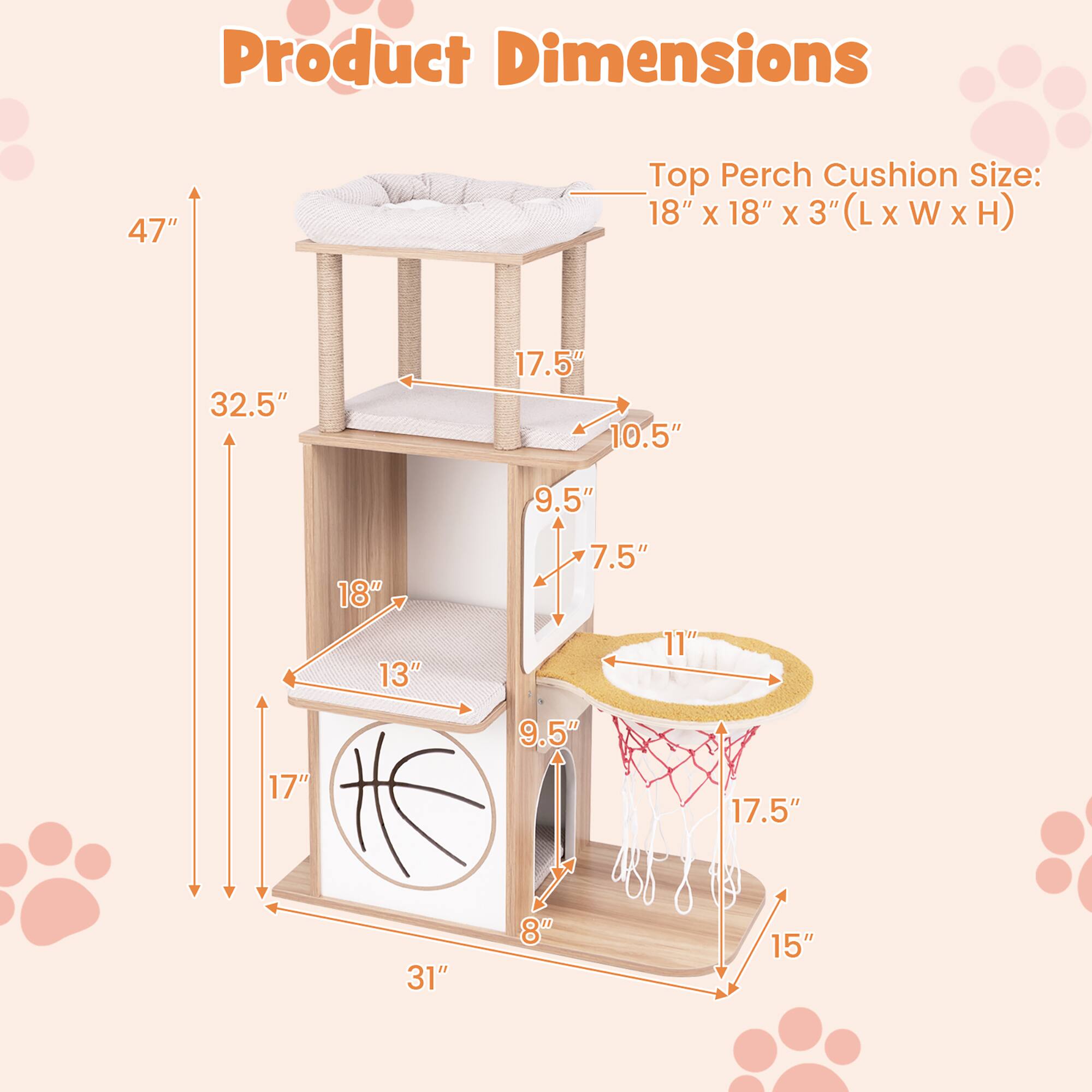 Product Dimensions  
Top Perch Cushion Size: 18" x 18" x 3" (L x W x H)  

- Height: 47"  
- Width: 32.5"  
- Depth: 31"  

- Top Perch: 17.5" (Width) x 10.5" (Depth)  
- Second Level: 18" (Width) x 13" (Depth)  
- Third Level: 17" (Width) x 9.5" (Depth)  
- Bottom Level: 17.5" (Width) x 15" (Depth)  

- Cat Bed: 9.5" (Width) x 7.5" (Depth)  
- Cat Scratcher: 11" (Diameter)  
- Cat Bowl: 17.5" (Diameter)