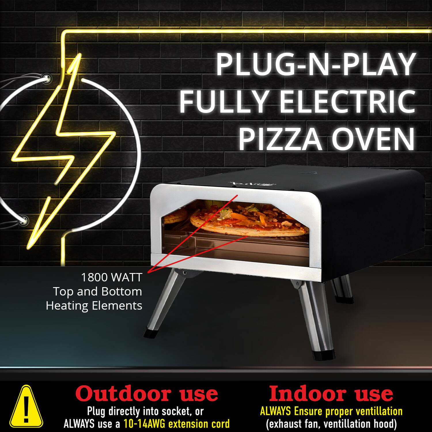 PLUG-N-PLAY FULLY ELECTRIC PIZZA OVEN

1800 WATT  
Top and Bottom Heating Elements

Outdoor use  
Plug directly into socket, or ALWAYS use a 10-14AWG extension cord

Indoor use  
ALWAYS Ensure proper ventilation (exhaust fan, ventilation hood)