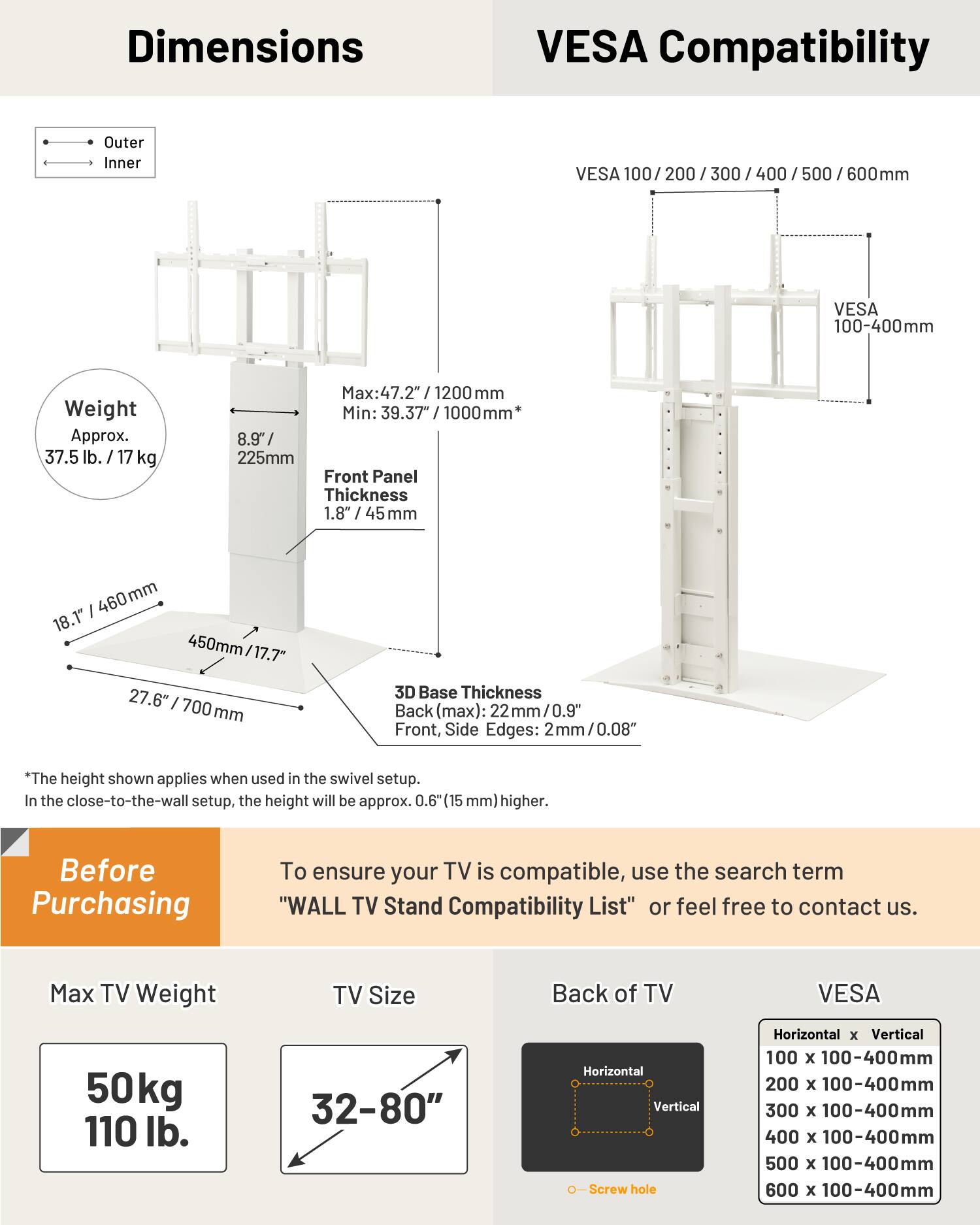 Dimensions

Outer Inner

VESA 100 200 / 300 / 400 500 600mm

Weight Approx. 37.5 lb. / 17 kg

Max: 47.2" / 1200 mm

Min: 39.37" / 1000mm*

Front Panel Thickness 1.8" / 45 mm

3D Base Thickness

Back (max): 22 mm / 0.9"

Front, Side Edges: 2mm / 0.08"

*The height shown applies when used in the swivel setup. In the close-to-the-wall setup, the height will be approx. 0.6" (15 mm) higher.

Before Purchasing

To ensure your TV is compatible, use the search term "WALL TV Stand Compatibility List" or feel free to contact us.

Max TV Weight 50kg / 110 lb.

TV Size 32-80"

Back of TV

VESA

Horizontal x Vertical

100 x 100-400mm

200 x 1