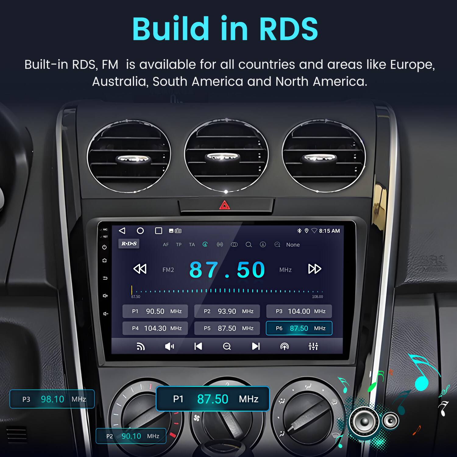 Build in RDS

Built-in RDS, FM is available for all countries and areas like Europe, Australia, South America and North America.

- 8:15 AM
- R-D-N AF TP TA I None
- FM2 87.50 MHz
- P1 90.50 MHz
- P2 93.90 MHz
- P3 104.00 MHz
- P4 104.30 MHz
- P5 87.50 MHz
- P6 87.50 MHz
- P3 98.10 MHz
- P1 87.50 MHz
- P2 90.10 MHz