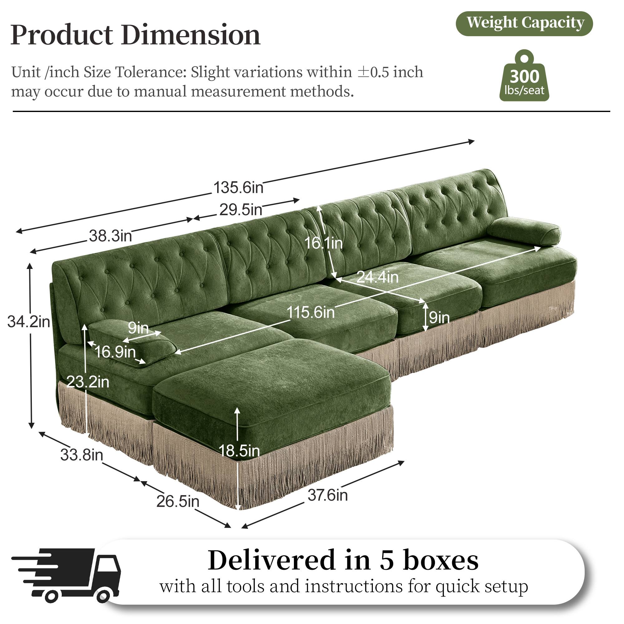 Product Dimension  
Unit /inch Size Tolerance: Slight variations within 0.5 inch may occur due to manual measurement methods.  

Weight Capacity: 300 lbs/seat  

Dimensions:  
- 135.6in  
- 38.3in  
- 29.5in  
- 16.1in  
- 24.4in  
- 34.2in  
- 9in  
- 16.9in  
- 115.6in  
- 9in  
- 23.2in  
- 33.8in  
- 18.5in  
- 26.5in  
- 37.6in  

Delivered in 5 boxes with all tools and instructions for quick setup