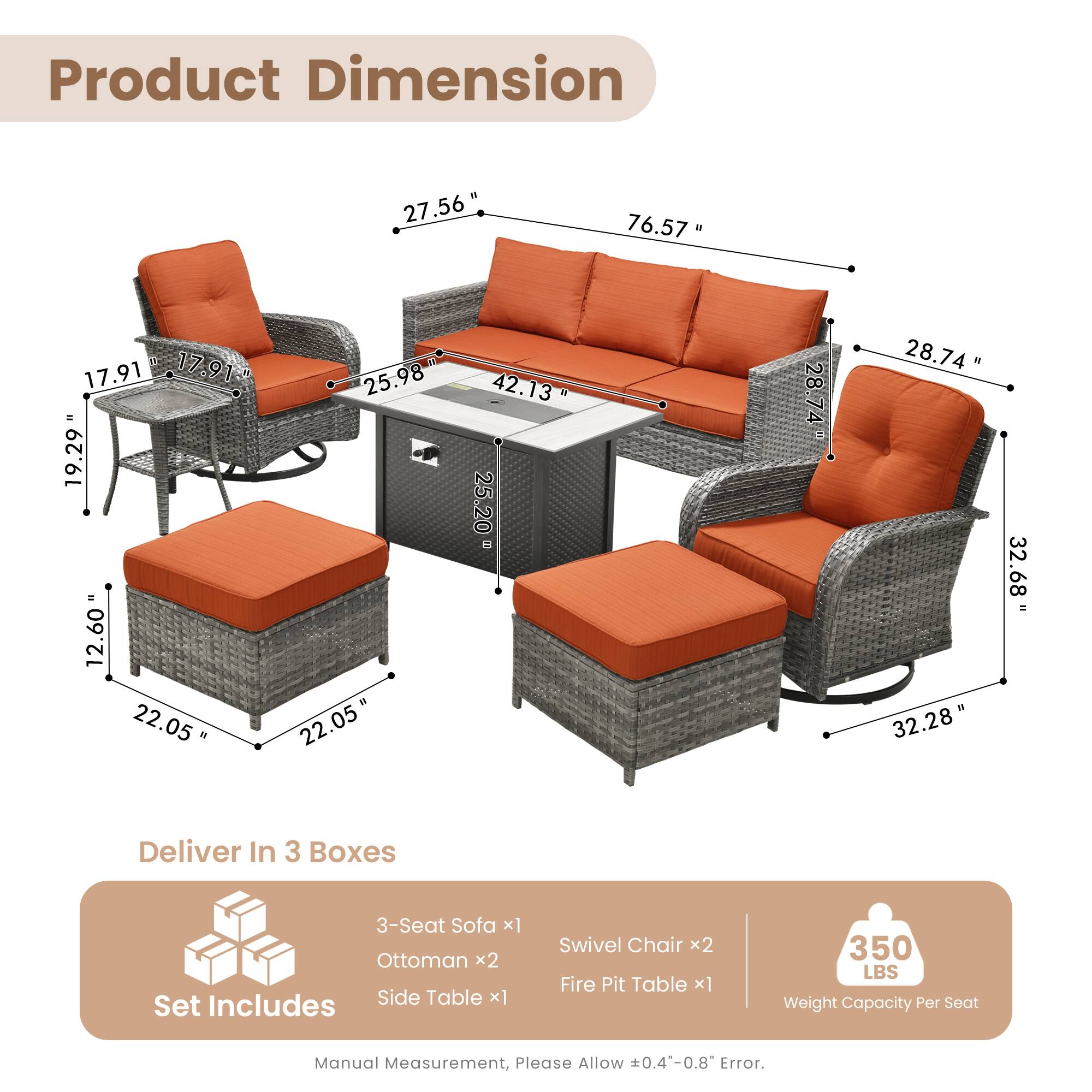 Product Dimension:  
- 27.56"  
- 76.57"  
- 17.91"  
- 17.91"  
- 19.29"  
- 12.60"  
- 22.05"  
- 25.98"  
- 22.05"  
- 42.13"  
- 25.20"  
- 28.74"  
- 28.74"  
- 32.28"  
- 32.68"  

Deliver In 3 Boxes  
Set Includes:  
- 3-Seat Sofa x1  
- Ottoman x2  
- Side Table x1  
- Swivel Chair x2  
- Fire Pit Table x1  

Weight Capacity Per Seat: 350 LBS  

Manual Measurement, Please Allow 0.4-0.8" Error.