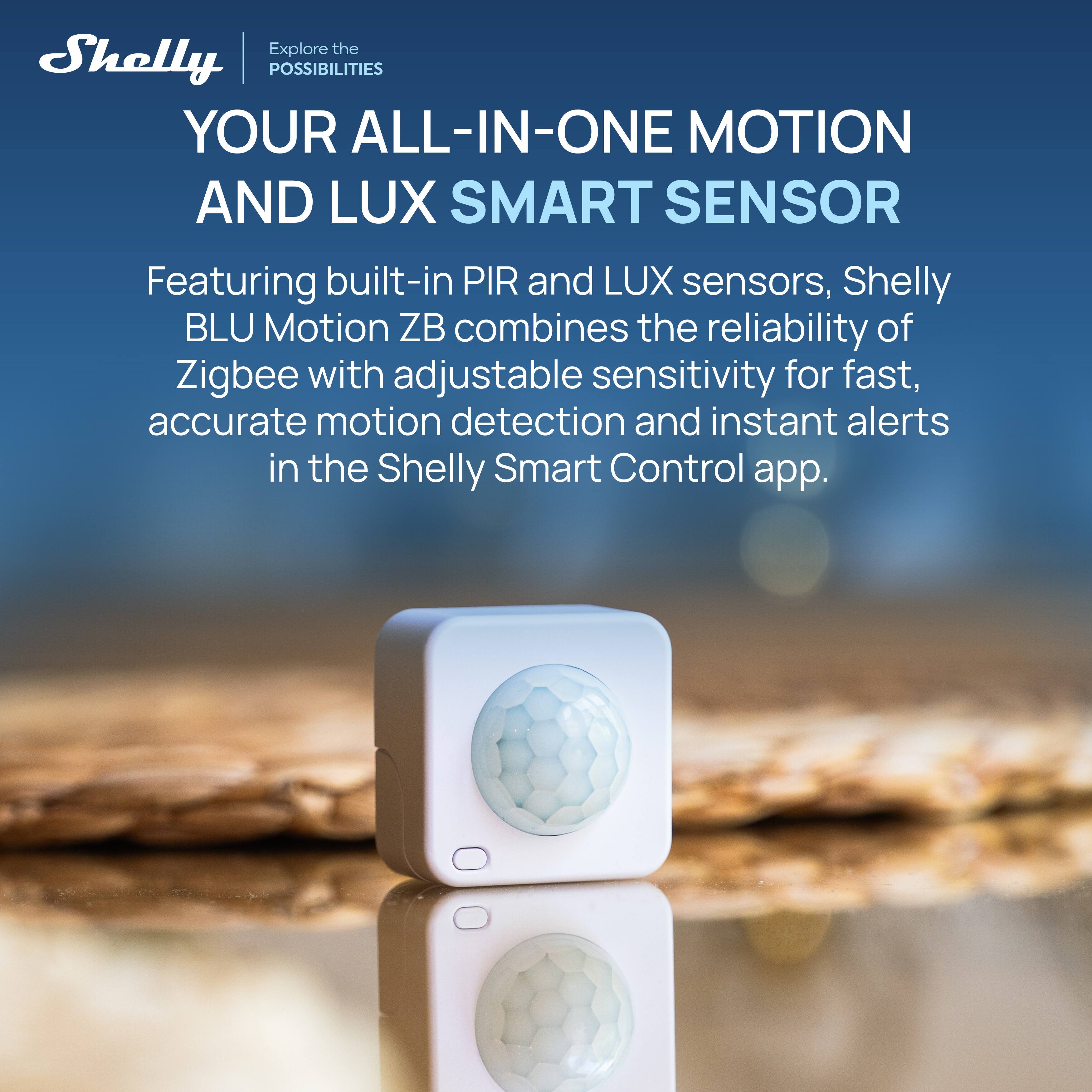 Explore the Shelly POSSIBILITIES

YOUR ALL-IN-ONE MOTION AND LUX SMART SENSOR

Featuring built-in PIR and LUX sensors, Shelly BLU Motion ZB combines the reliability of Zigbee with adjustable sensitivity for fast, accurate motion detection and instant alerts in the Shelly Smart Control app.