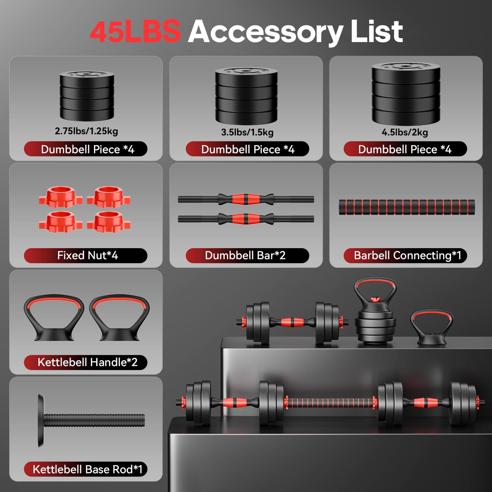 45LBS Accessory List

- 2.75lbs/1.25kg Dumbbell Piece *4
- 3.5lbs/1.5kg Dumbbell Piece *4
- 4.5lbs/2kg Dumbbell Piece *4
- Fixed Nut *4
- Dumbbell Bar *2
- Barbell Connecting *1
- Kettlebell Handle *2
- Kettlebell Base Rod *1