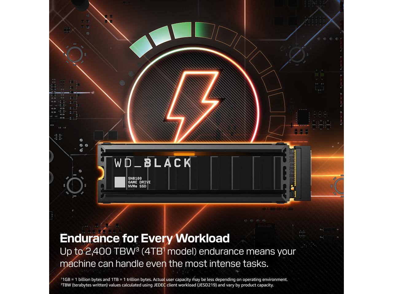 WD_BLACK SN8100 GAME DRIVE NVMe SSD

Endurance for Every Workload

Up to 2,400 TBW (4TB¹ model) endurance means your machine can handle even the most intense tasks.

1GB = 1 billion bytes and 1TB = 1 trillion bytes. Actual user capacity may be less depending on operating environment.

TBW (terabytes written) values calculated using JEDEC client workload (JESD219) and vary by product capacity.