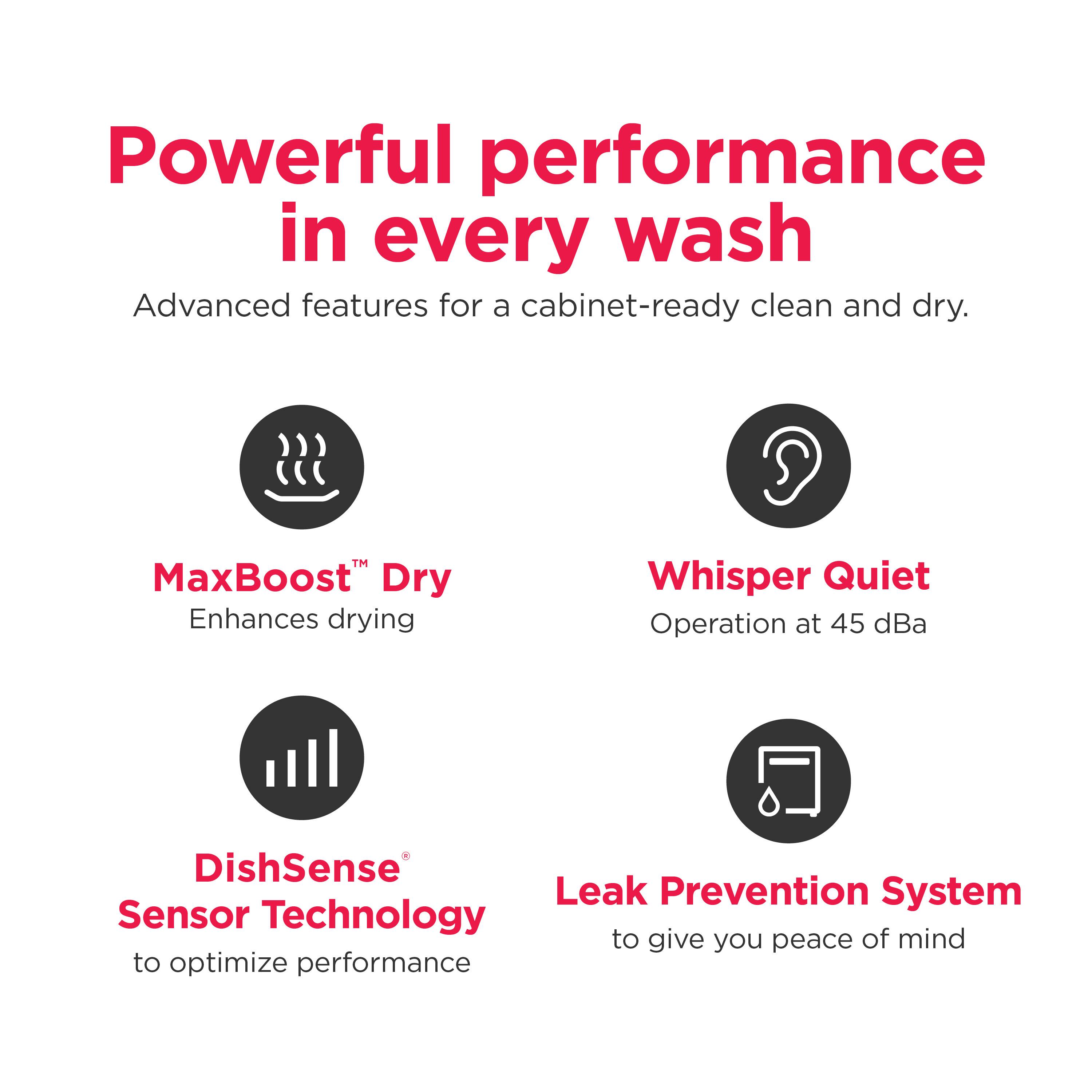 Powerful performance in every wash

Advanced features for a cabinet-ready clean and dry.

MaxBoost™ Dry  
Enhances drying

Whisper Quiet  
Operation at 45 dBA

DishSense®  
Sensor Technology  
to optimize performance

Leak Prevention System  
to give you peace of mind