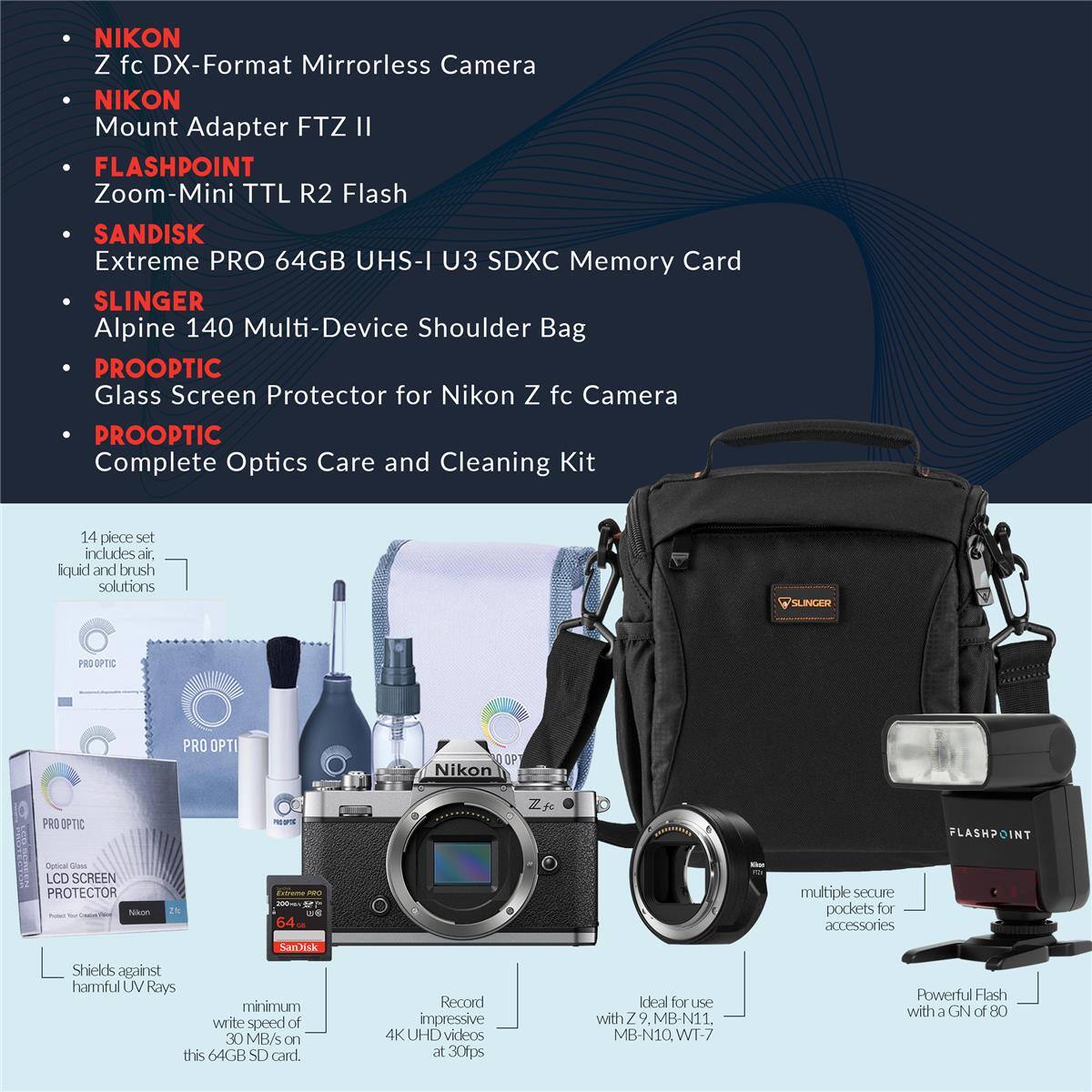 NIKON Z fc DX-Format Mirrorless Camera  
NIKON Mount Adapter FTZ II  
FLASHPOINT Zoom-Mini TTL R2 Flash  
SANDISK Extreme PRO 64GB UHS-I U3 SDXC Memory Card  
SLINGER Alpine 140 Multi-Device Shoulder Bag  
PROOPTIC Glass Screen Protector for Nikon Z fc Camera  
PROOPTIC Complete Optics Care and Cleaning Kit (14 piece set includes air, liquid and brush solutions)  

- Shields against harmful UV Rays  
- Minimum write speed of 30 MB/s on this 64GB SD card  
- Record impressive 4K UHD videos at 30fps  
- Ideal for use with Z 9, MB-N1, MB-N10, WT-7  
- Powerful Flash with a GN of 80