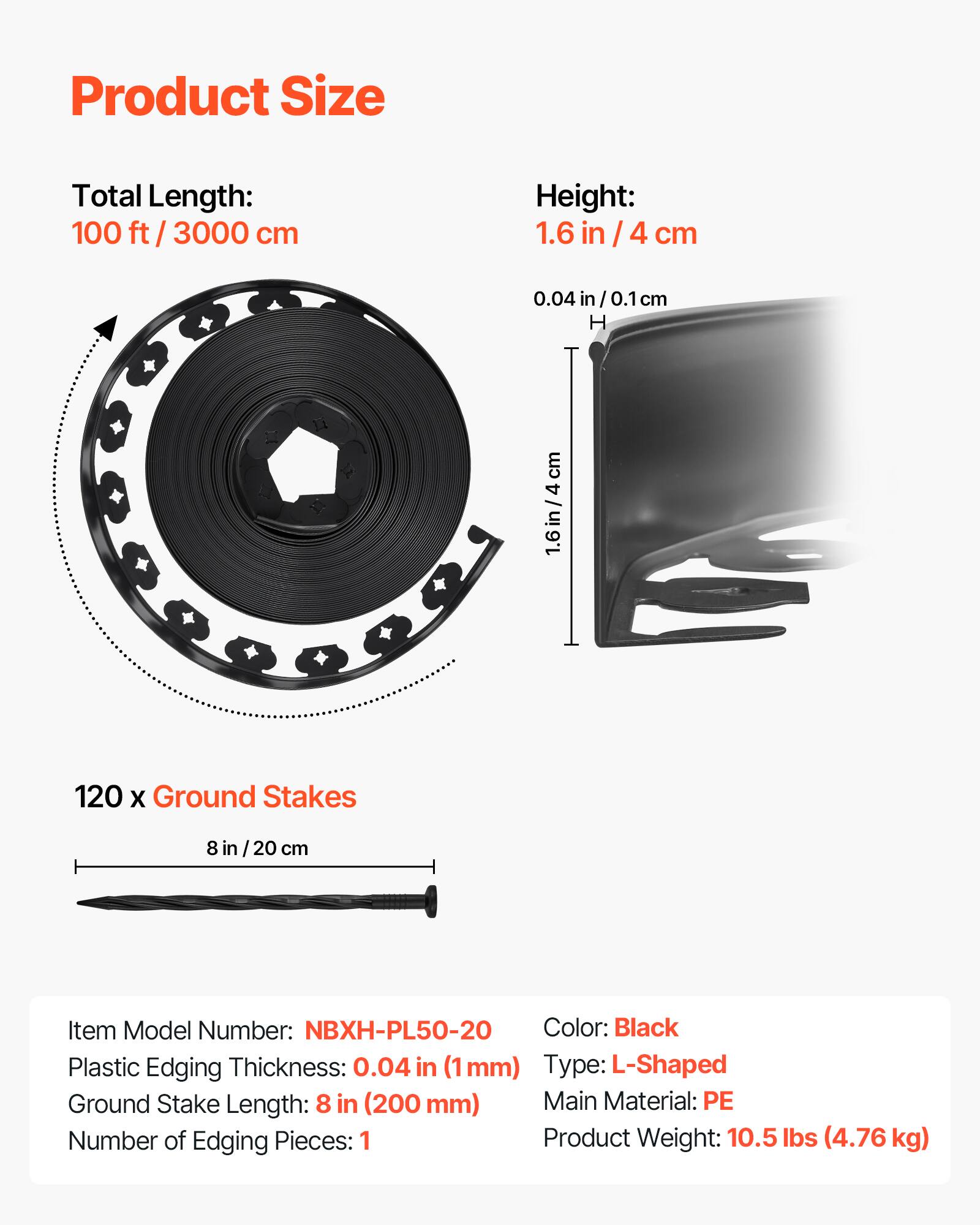 Product Size

Total Length: 100 ft / 3000 cm

Height: 1.6 in / 4 cm

120 x Ground Stakes

8 in / 20 cm

Item Model Number: NBXH-PL50-20

Plastic Edging Thickness: 0.04 in (1 mm)

Ground Stake Length: 8 in (200 mm)

Number of Edging Pieces: 1

Color: Black

Type: L-Shaped

Main Material: PE

Product Weight: 10.5 lbs (4.76 kg)