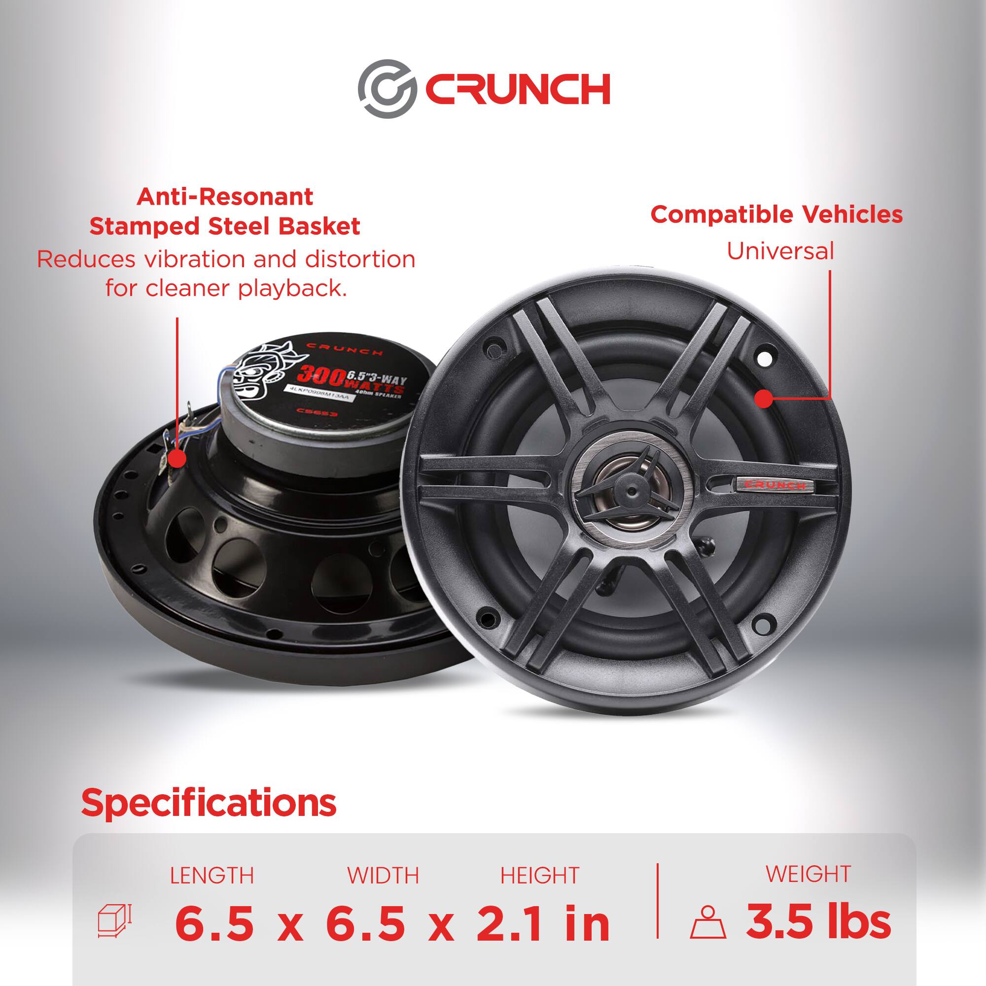 CRUNCH Anti-Resonant Stamped Steel Basket Reduces vibration and distortion for cleaner playback. SRUNEN P - 300 WA 6.53-WAY - id i Compatible Vehicles Universal CRUNCH Specifications LENGTH WIDTH HEIGHT 6.5 X 6.5 X 2.1 in WEIGHT 3.5 lbs