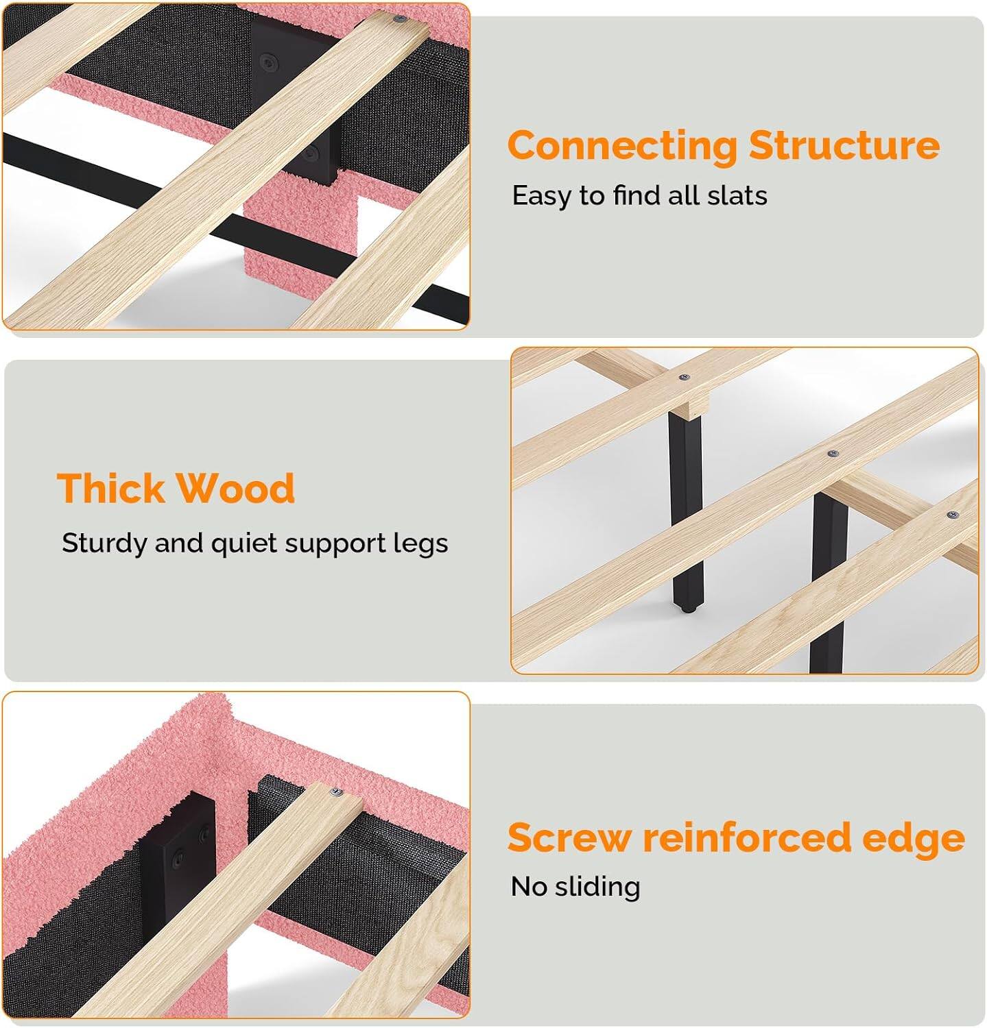 Connecting Structure  
Easy to find all slats  

Thick Wood  
Sturdy and quiet support legs  

Screw reinforced edge  
No sliding