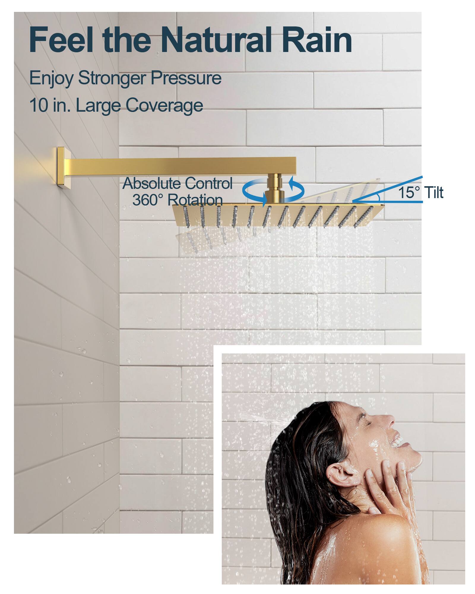 Feel the Natural Rain  
Enjoy Stronger Pressure  
10 in. Large Coverage  
Absolute Control  
360° Rotation  
15° Tilt
