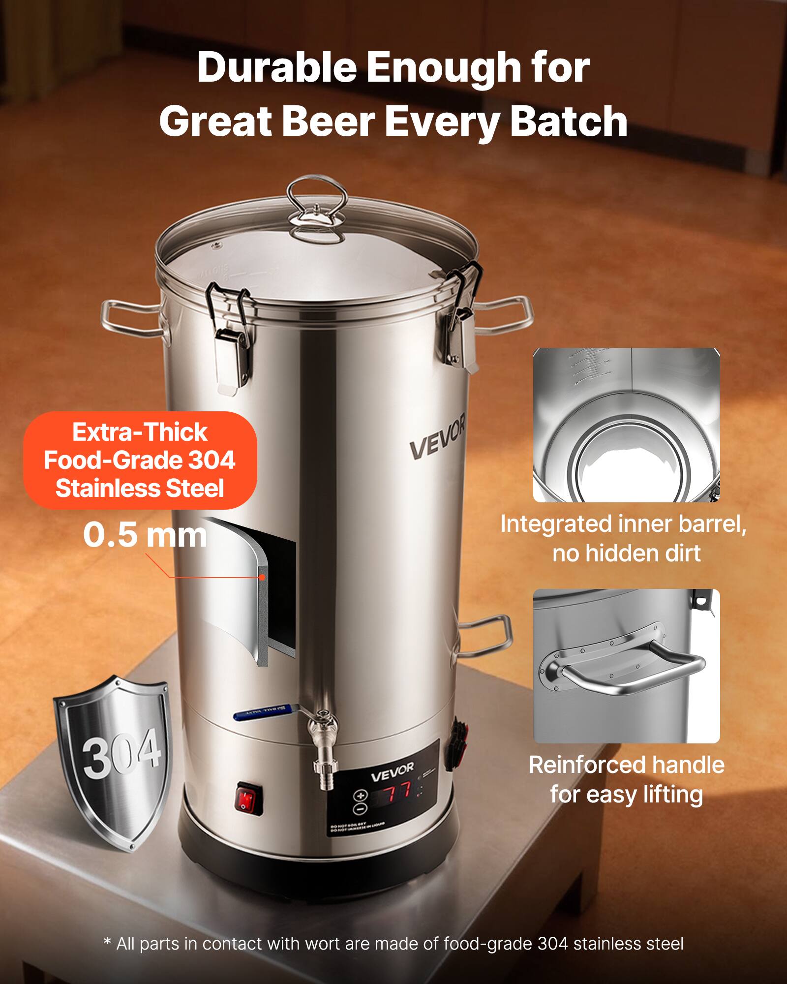 Durable Enough for Great Beer Every Batch

Extra-Thick Food-Grade 304 Stainless Steel 0.5 mm

VEVOR Integrated inner barrel, no hidden dirt

304

VEVOR 77

Reinforced handle for easy lifting

* All parts in contact with wort are made of food-grade 304 stainless steel