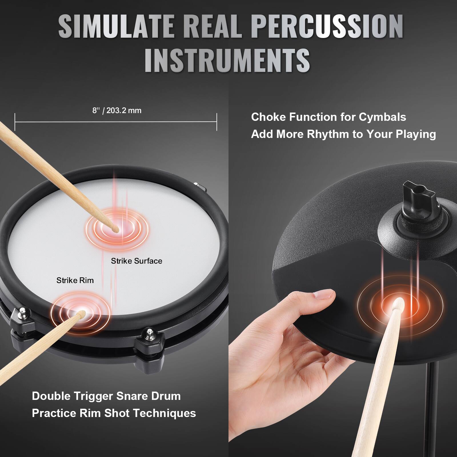 SIMULATE REAL PERCUSSION INSTRUMENTS

8" / 203.2 mm

Choke Function for Cymbals  
Add More Rhythm to Your Playing

Double Trigger Snare Drum  
Practice Rim Shot Techniques

Strike Surface  
Strike Rim