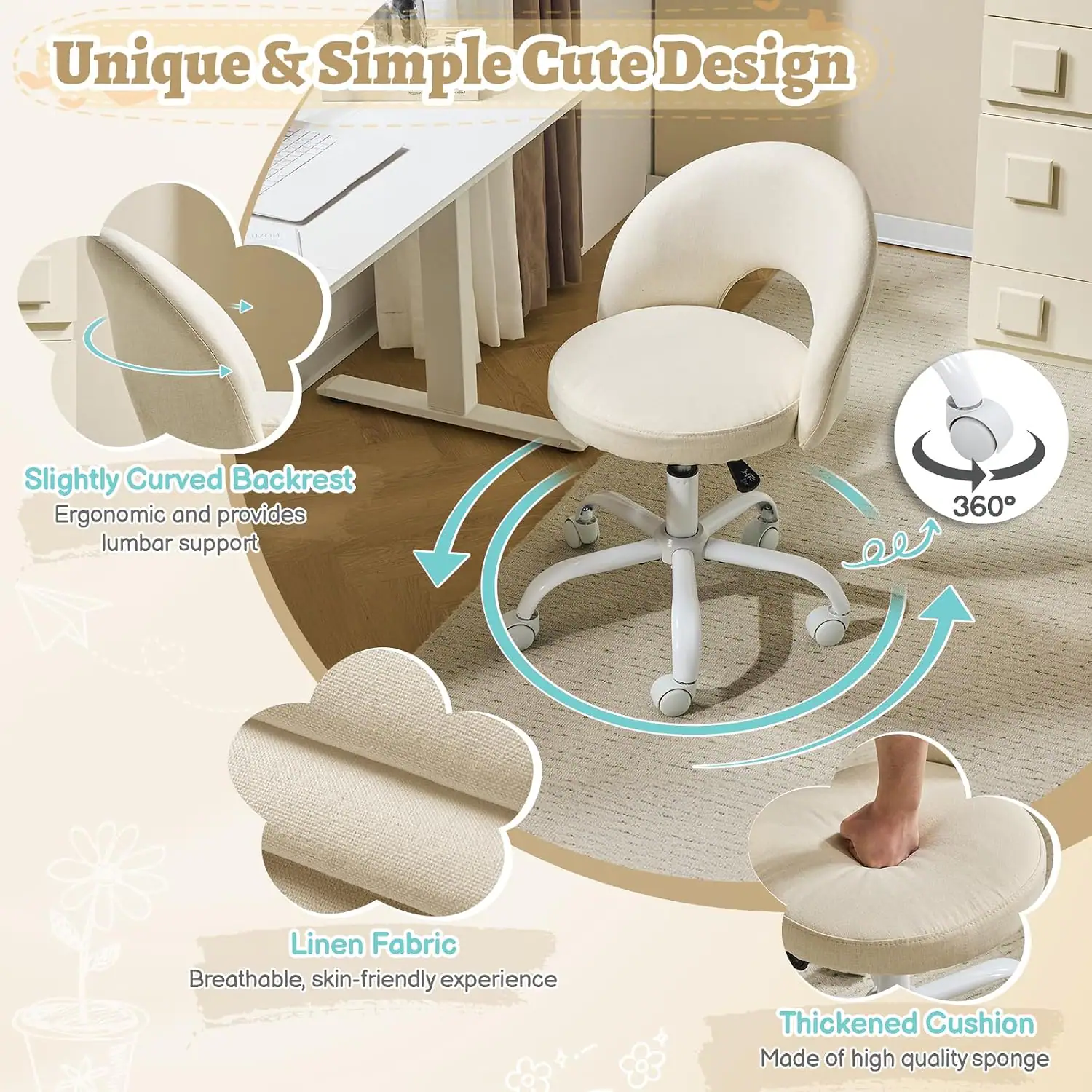 Unique & Simple Cute Design  
Slightly Curved Backrest  
Ergonomic and provides lumbar support  
360°  
Linen Fabric  
Breathable, skin-friendly experience  
Thickened Cushion  
Made of high quality sponge