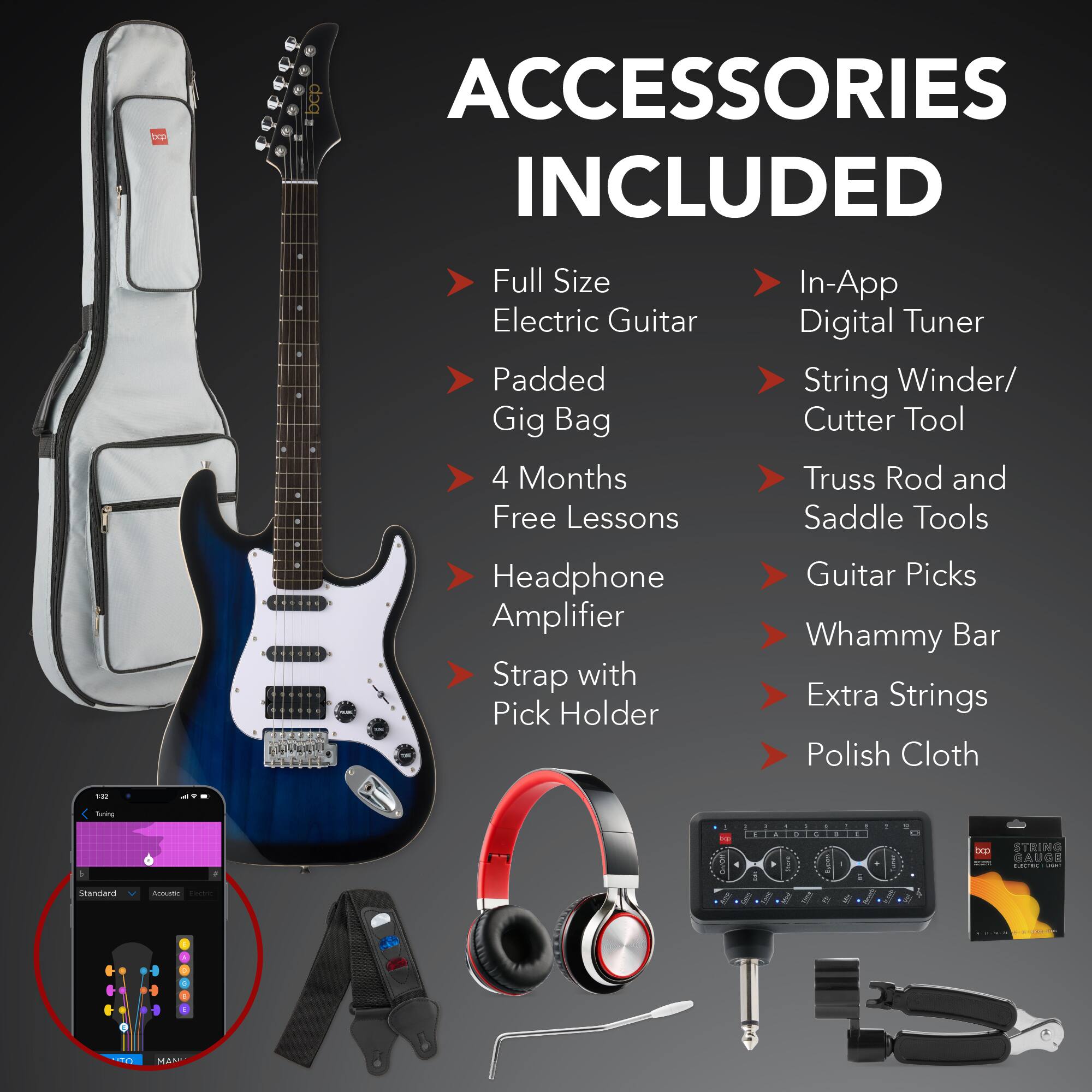 **ACCESSORIES INCLUDED**

- Full Size Electric Guitar
- Padded Gig Bag
- 4 Months Free Lessons
- Headphone Amplifier
- Strap with Pick Holder
- In-App Digital Tuner
- String Winder/ Cutter Tool
- Truss Rod and Saddle Tools
- Guitar Picks
- Whammy Bar
- Extra Strings
- Polish Cloth