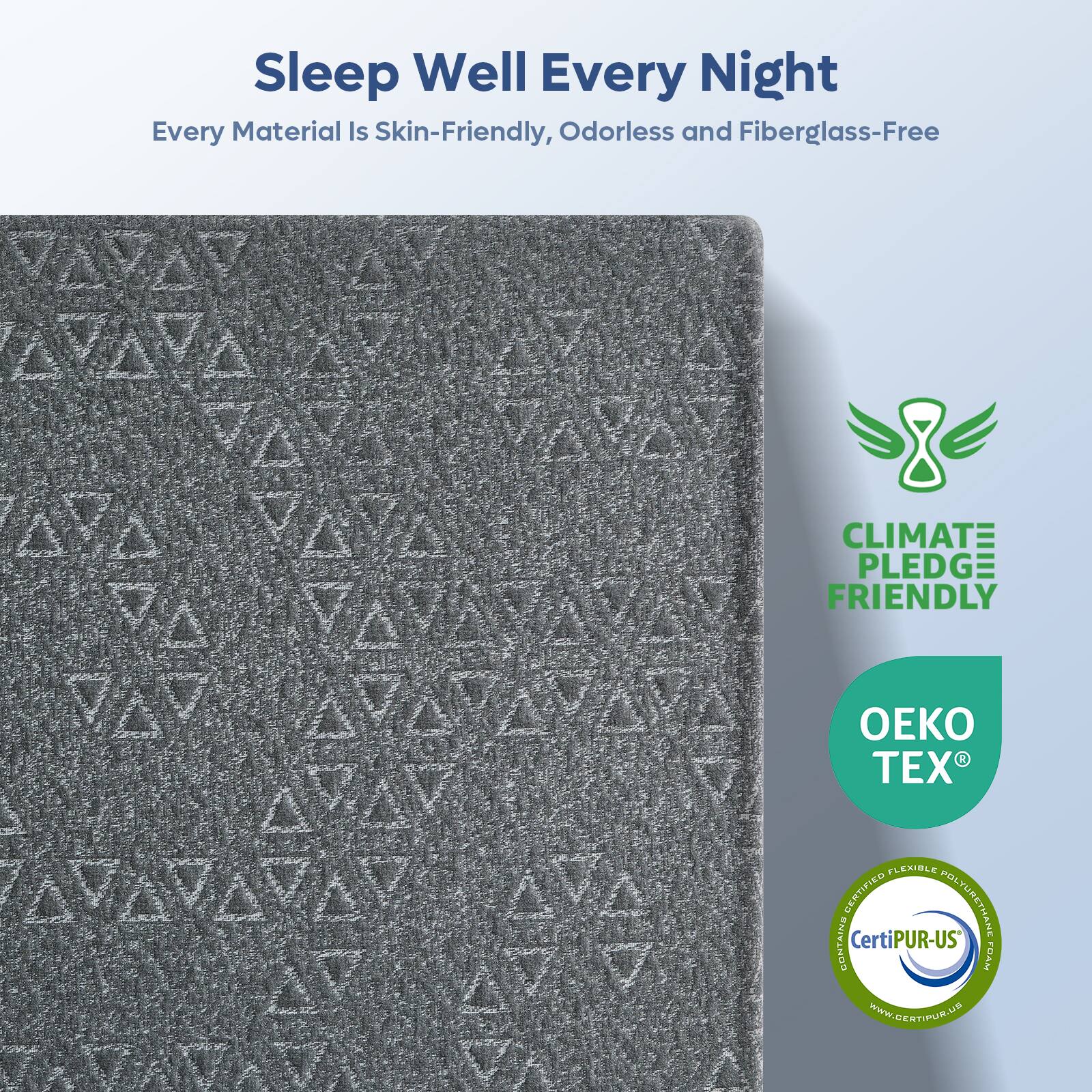 Sleep Well Every Night  
Every Material Is Skin-Friendly, Odorless and Fiberglass-Free  

CLIMATE PLEDGE FRIENDLY  

OEKO TEX  

CERTIFIED FLEXIBLE POLYURETHANE CONTAINS CertiPUR-US  

www.CERTIPUR.US