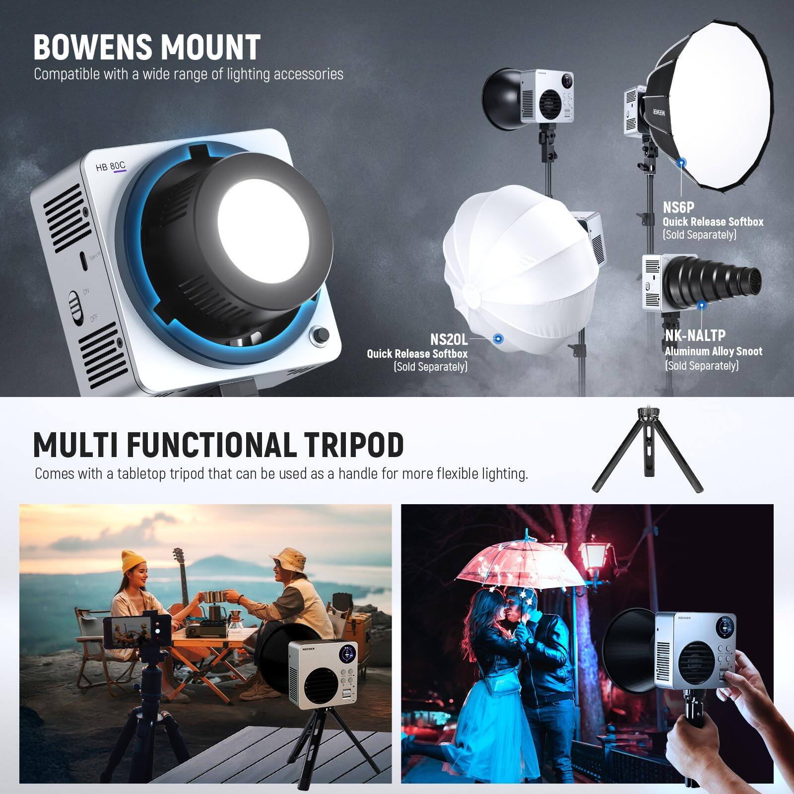 **BOWENS MOUNT**  
Compatible with a wide range of lighting accessories  
- HB 80C  
- NS20L Quick Release Softbox (Sold Separately)  
- NSGP Quick Release Softbox (Sold Separately)  
- NK-NALTP Aluminum Alloy Snoot (Sold Separately)  

**MULTI FUNCTIONAL TRIPOD**  
Comes with a tabletop tripod that can be used as a handle for more flexible lighting.