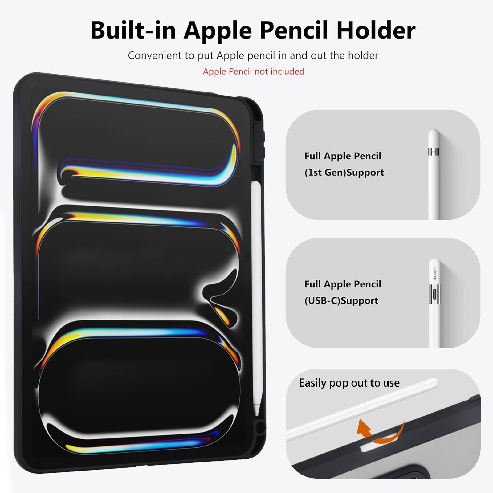 Built-in Apple Pencil Holder  
Convenient to put Apple pencil in and out the holder  
Apple Pencil not included  

Full Apple Pencil (1st Gen) Support  
Full Apple Pencil (USB-C) Support  
Easily pop out to use