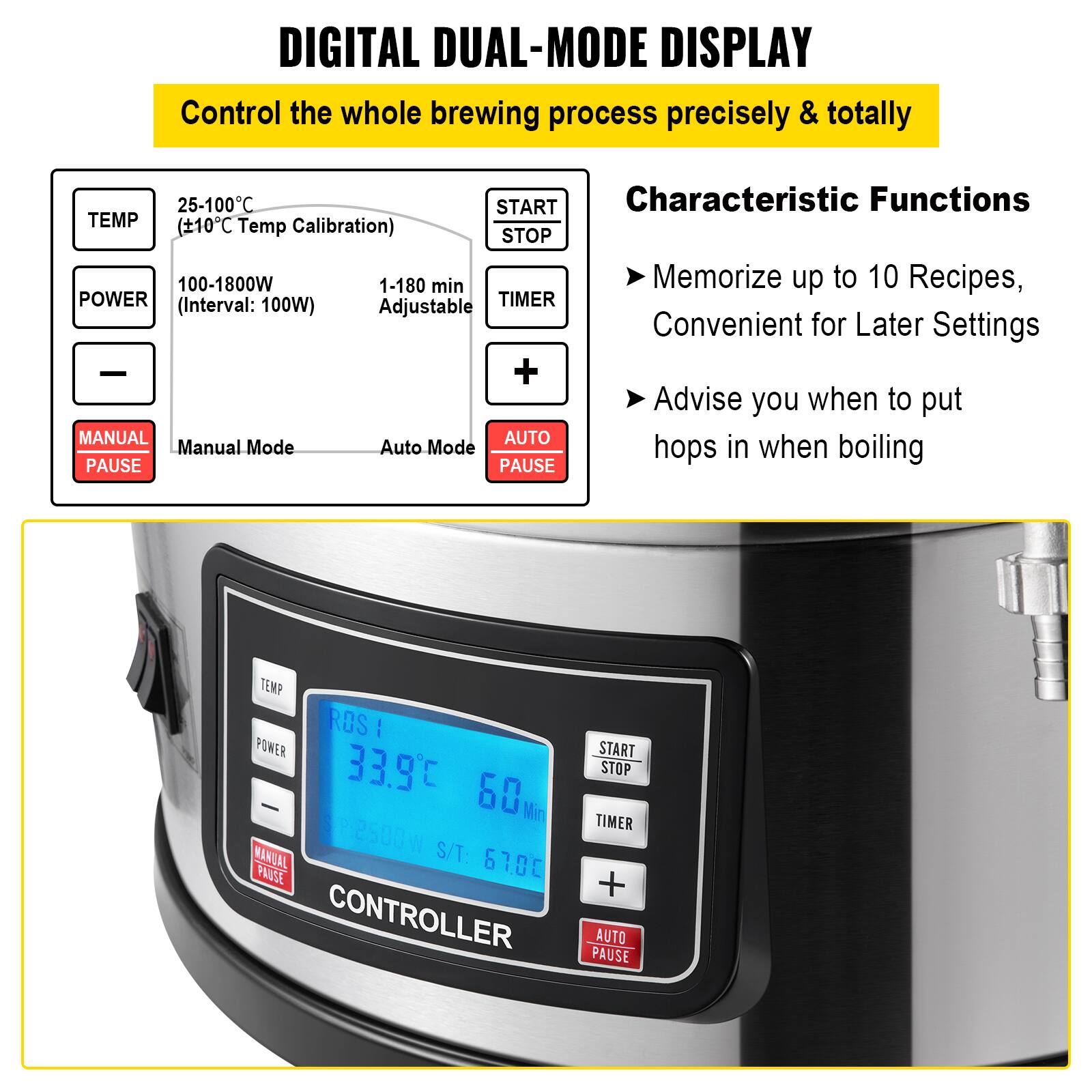 **DIGITAL DUAL-MODE DISPLAY**

Control the whole brewing process precisely & totally

- **TEMP**  
  25-100°C  
  ±10°C Temp Calibration

- **POWER**  
  100-1800W  
  (Interval: 100W)

- **TIMER**  
  1-180 min Adjustable

- **MANUAL PAUSE**

- **AUTO PAUSE**

**Characteristic Functions**

- Memorize up to 10 Recipes, Convenient for Later Settings
- Advise you when to put hops in when boiling

**Manual Mode**  
**Auto Mode**

**START**  
**STOP**

**TIMER**

**+**  
**-**

**TEMP**  
**POWER**

**MANUAL PAUSE**

**AUTO PAUSE**

**CONTROLLER**

**TEMP**  
**POWER**

**MANUAL PAUSE**

**AUTO PAUSE**

**START**  
**STOP**

**TIMER**

**+**  
**-**

**TEMP**  
**POWER**

**MANUAL PAUSE**

**AUTO PAUSE**

**CONTROLLER**