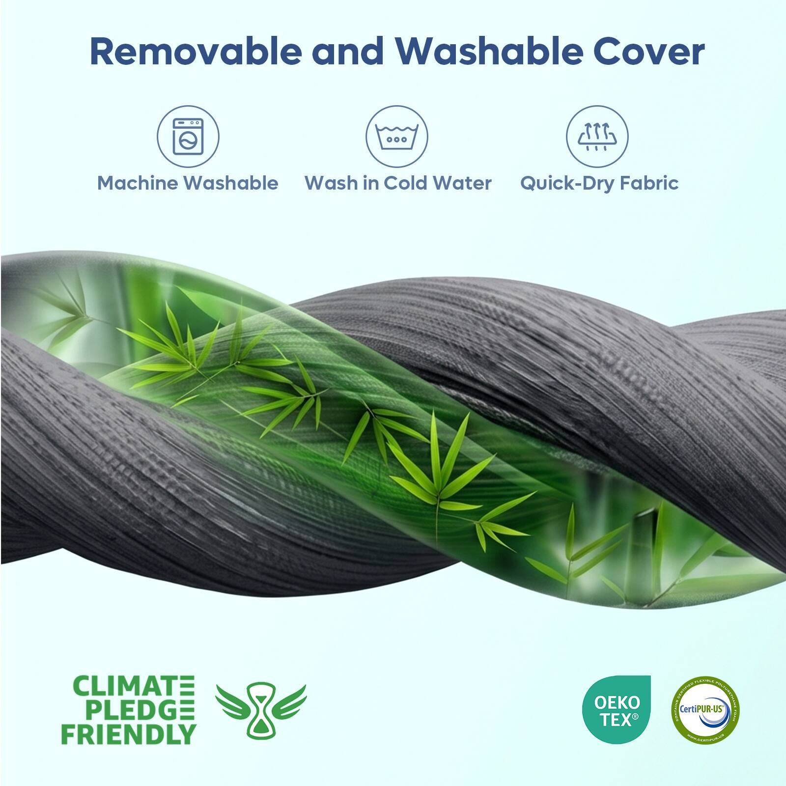Removable and Washable Cover

Machine Washable
Wash in Cold Water
Quick-Dry Fabric

CLIMATE PLEDGE FRIENDLY

OEKO TEX

CertiPUR-US