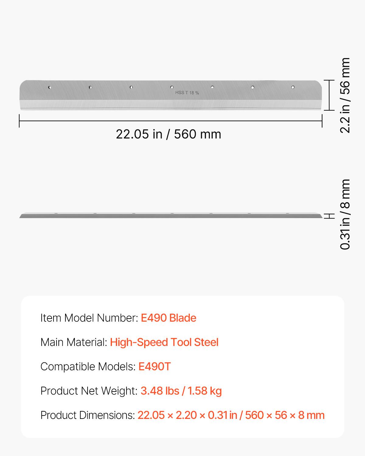 HSS T 18% 18% 22.05 in / 560 mm mm 56 I / in 2.2in mm 8 H 0.31in/8mm

Item Model Number: E490 Blade

Main Material: High-Speed Tool Steel

Compatible Models: E490T

Product Net Weight: 3.48 lbs / 1.58 kg

Product Dimensions: 22.05 x 2.20 x 0.31 in / 560 x 56 x 8 mm