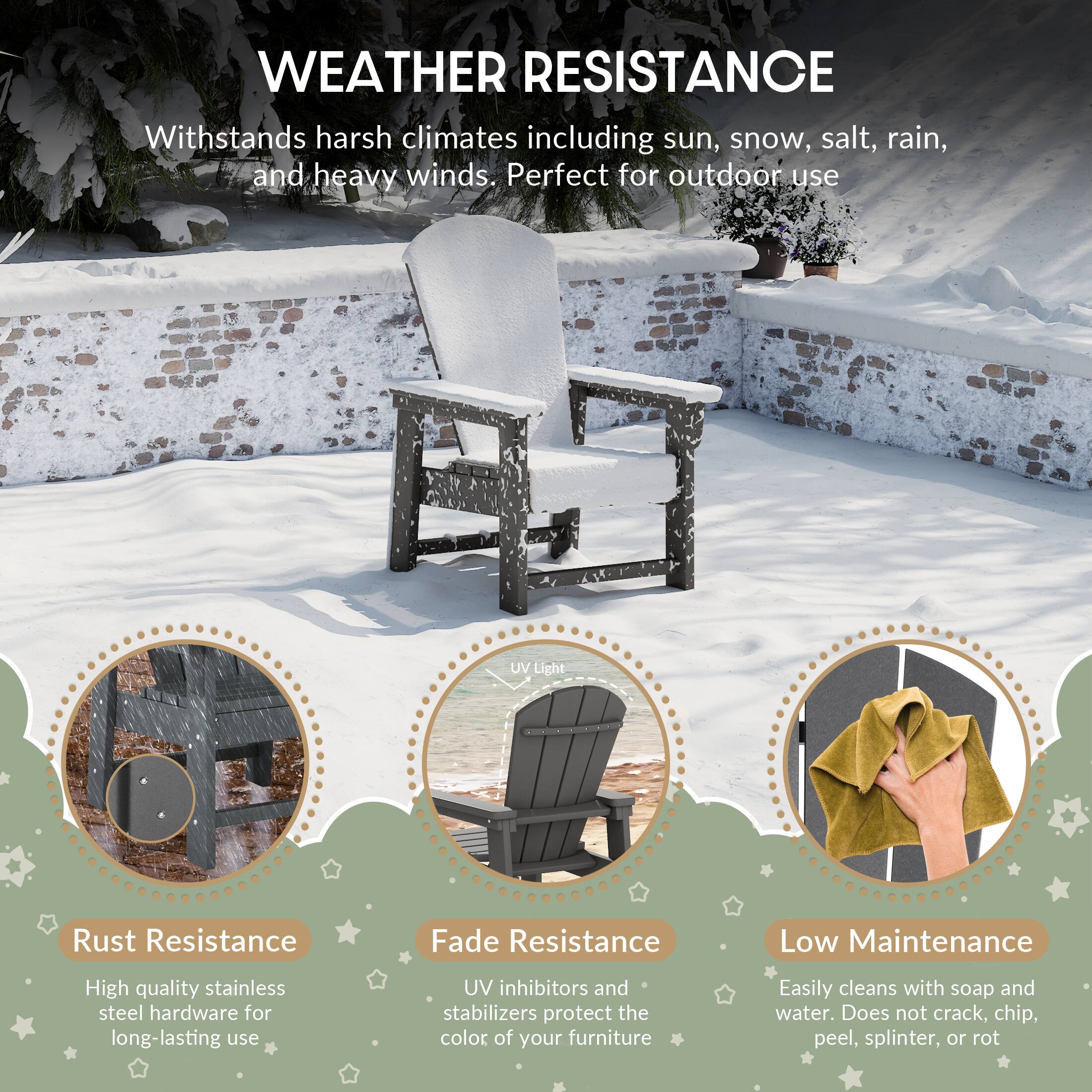WEATHER RESISTANCE

Withstands harsh climates including sun, snow, salt, rain, and heavy winds. Perfect for outdoor use

UV Light
Rust Resistance
Fade Resistance
Low Maintenance

High quality stainless steel hardware for long-lasting use
UV inhibitors and stabilizers protect the color of your furniture
Easily cleans with soap and water. Does not crack, chip, peel, splinter, or rot