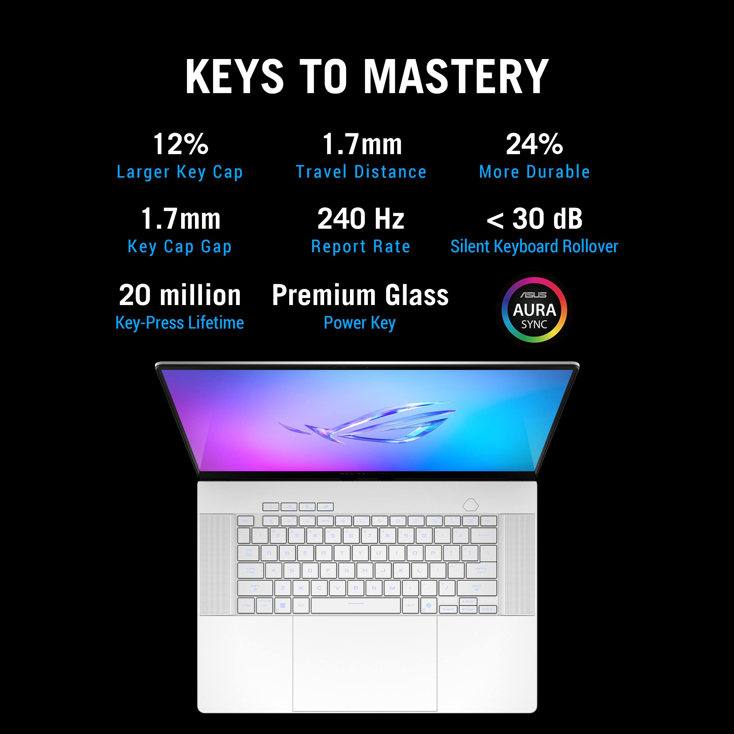KEYS TO MASTERY

12% Larger Key Cap
1.7mm Travel Distance
24% More Durable
1.7mm Key Cap Gap
240 Hz Report Rate
< 30 dB Silent Keyboard Rollover
20 million Premium Glass Key-Press Lifetime
Power Key