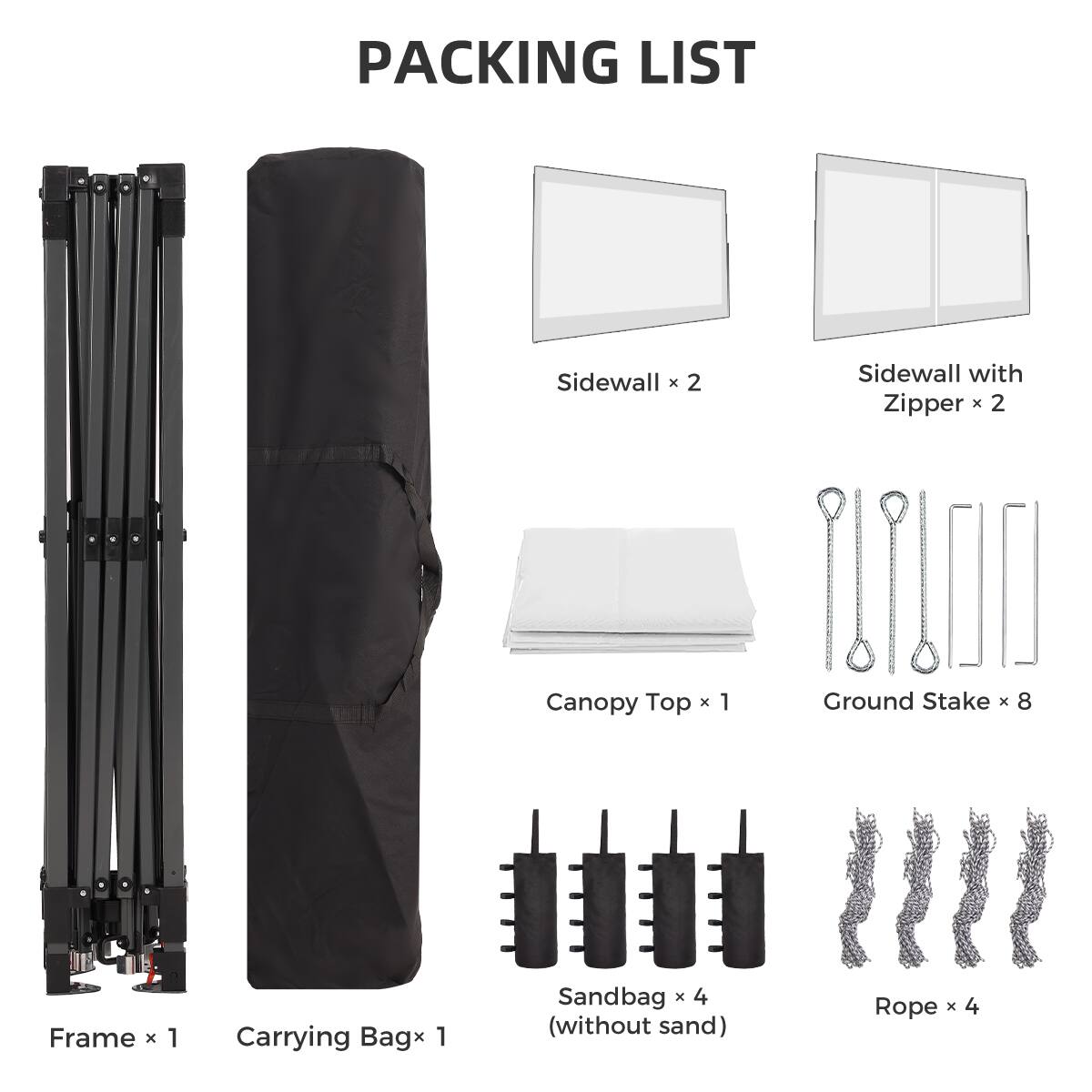 PACKING LIST

- Sidewall x 2
- Sidewall with Zipper x 2
- Canopy Top x 1
- Ground Stake x 8
- Frame x 1
- Carrying Bag x 1
- Sandbag x 4 (without sand)
- Rope x 4
