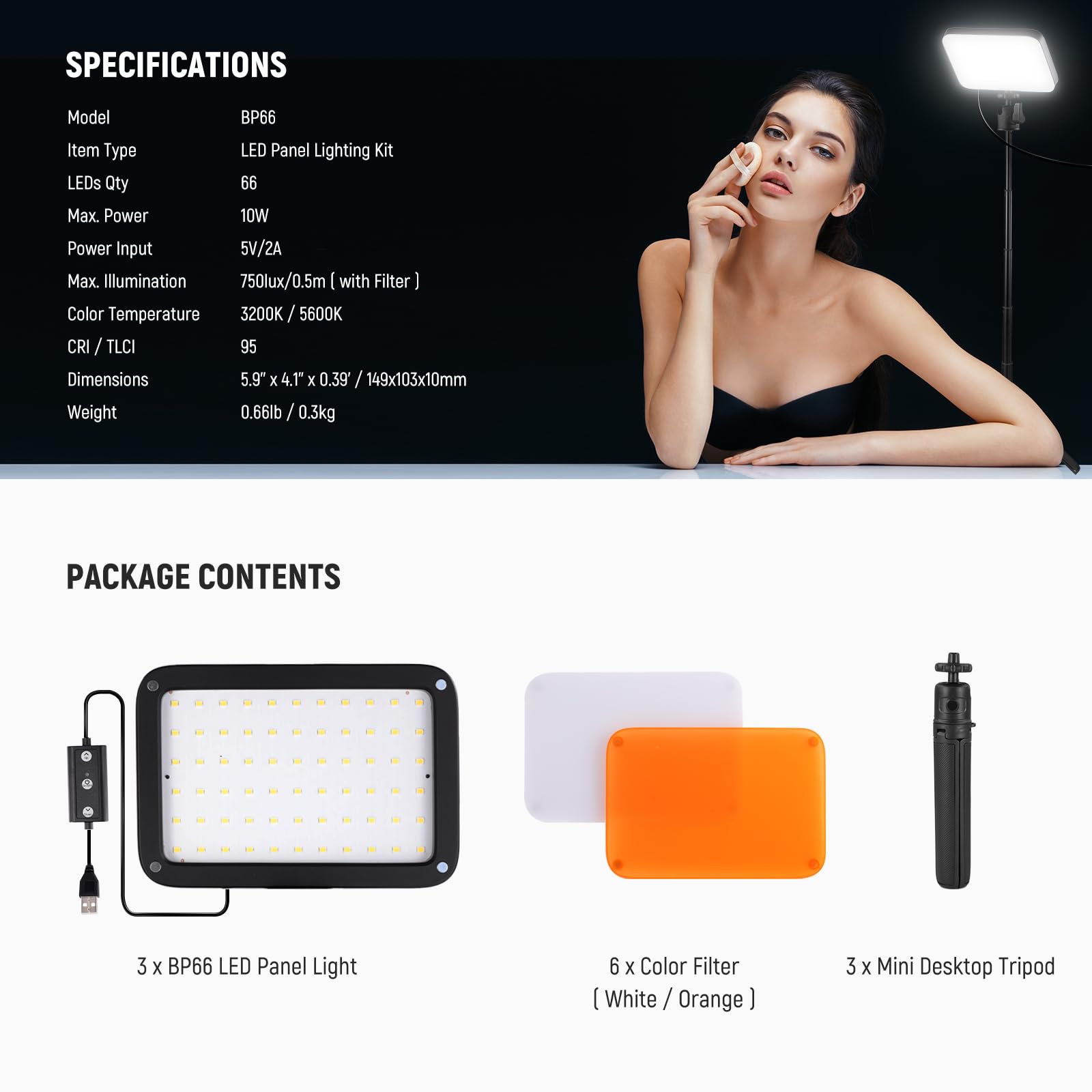 **SPECIFICATIONS**

- Model: BP66
- Item Type: LED Panel Lighting Kit
- LEDs Qty: 66
- Max Power: 10W
- Power Input: 5V/2A
- Max Illumination: 750lux/0.5m (with Filter)
- Color Temperature: 3200K / 5600K
- CRI / TLCI: 95
- Dimensions: 5.9" x 4.1" x 0.39" / 149x103x10mm
- Weight: 0.66lb / 0.3kg

**PACKAGE CONTENTS**

- 3 x BP66 LED Panel Light
- 6 x Color Filter (White / Orange)
- 3 x Mini Desktop Tripod