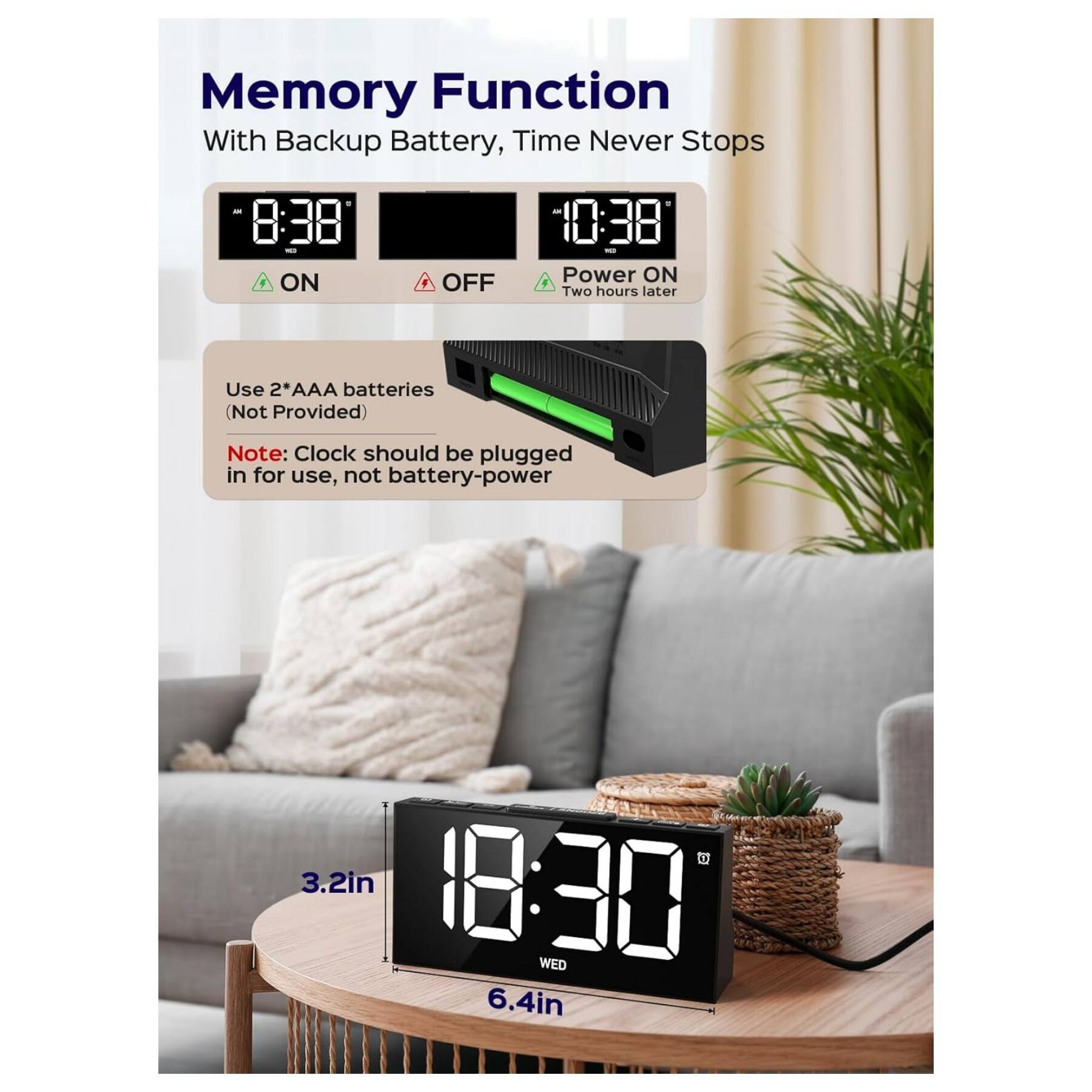 Memory Function  
With Backup Battery, Time Never Stops  

8:38 ON OFF 10:38 Power ON  
Two hours later  

Use 2*AAA batteries (Not Provided)  

Note: Clock should be plugged in for use, not battery-power  

3.2in  
18:30 WED  
6.4in