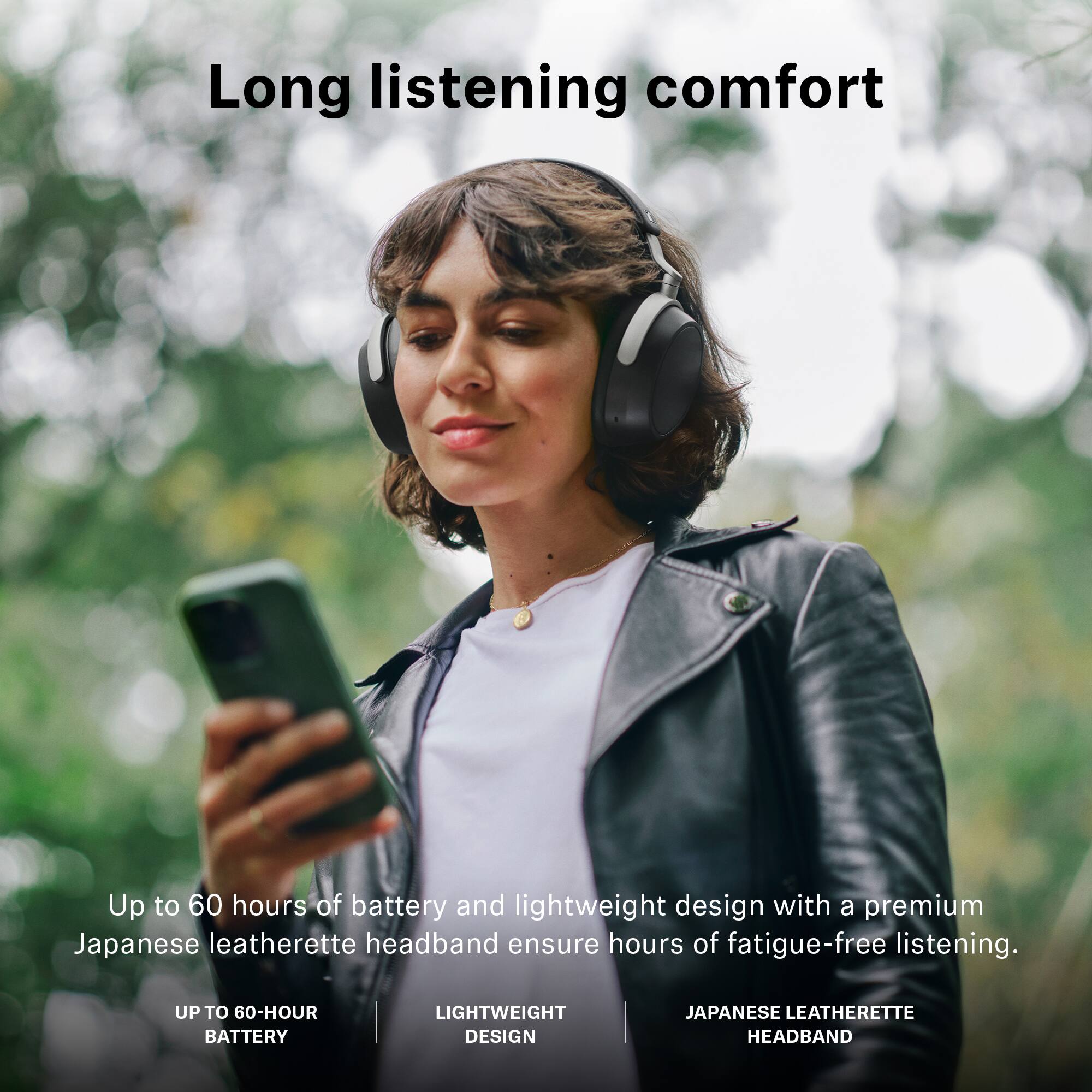 Long listening comfort

Up to 60 hours of battery and lightweight design with a premium Japanese leatherette headband ensure hours of fatigue-free listening.

- UP TO 60-HOUR BATTERY
- LIGHTWEIGHT DESIGN
- JAPANESE LEATHERETTE HEADBAND