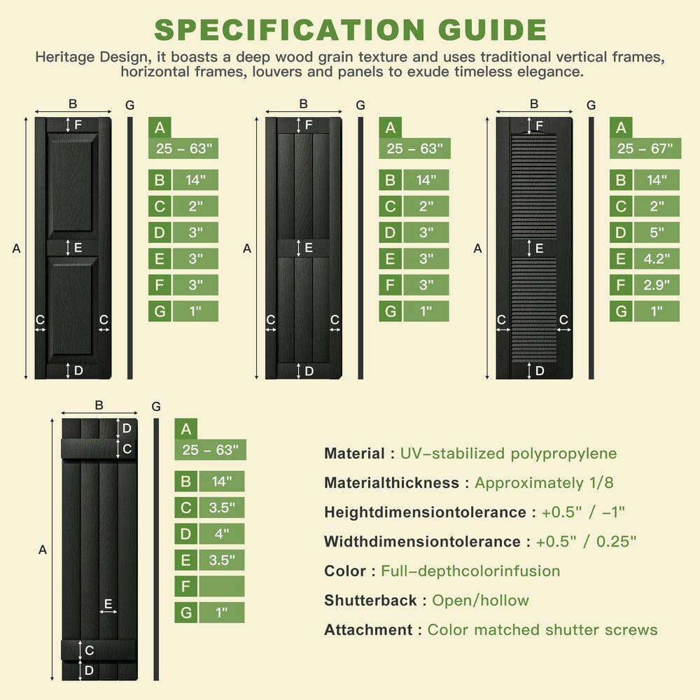 **SPECIFICATION GUIDE**

Heritage Design, it boasts a deep wood grain texture and uses traditional vertical frames, horizontal frames, louvers and panels to exude timeless elegance.

- **Dimensions:**
  - **A:** 25" - 63"
  - **B:** 14"
  - **C:** 2"
  - **D:** 3"
  - **E:** 3"
  - **F:** 3"
  - **G:** 1"

- **Material:** UV-stabilized polypropylene
- **Material thickness:** Approximately 1/8"
- **Height dimension tolerance:** +0.5" / -1"
- **Width dimension tolerance:** +0.5" / 0.25"
- **Color:** Full-depth color infusion
- **Shutterback:** Open/hollow
- **Attachment:** Color matched shutter screws