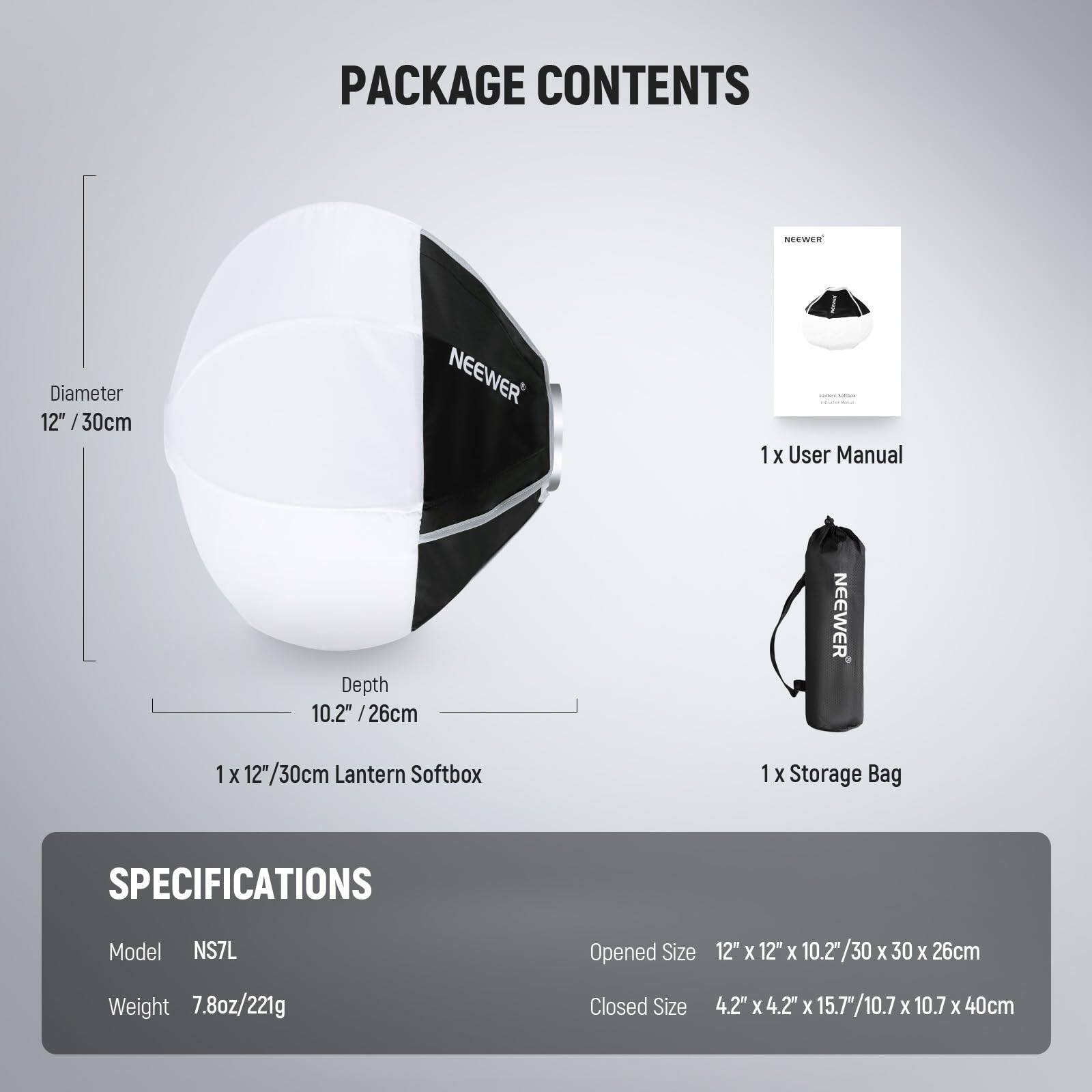 PACKAGE CONTENTS

- 1 x User Manual
- 1 x 12"/30cm Lantern Softbox
- 1 x Storage Bag

SPECIFICATIONS

- Model: NS7L
- Weight: 7.8oz/221g
- Opened Size: 12" x 12" x 10.2"/30 x 30 x 26cm
- Closed Size: 4.2" x 4.2" x 15.7"/10.7 x 10.7 x 40cm

Diameter: 12"/30cm  
Depth: 10.2"/26cm