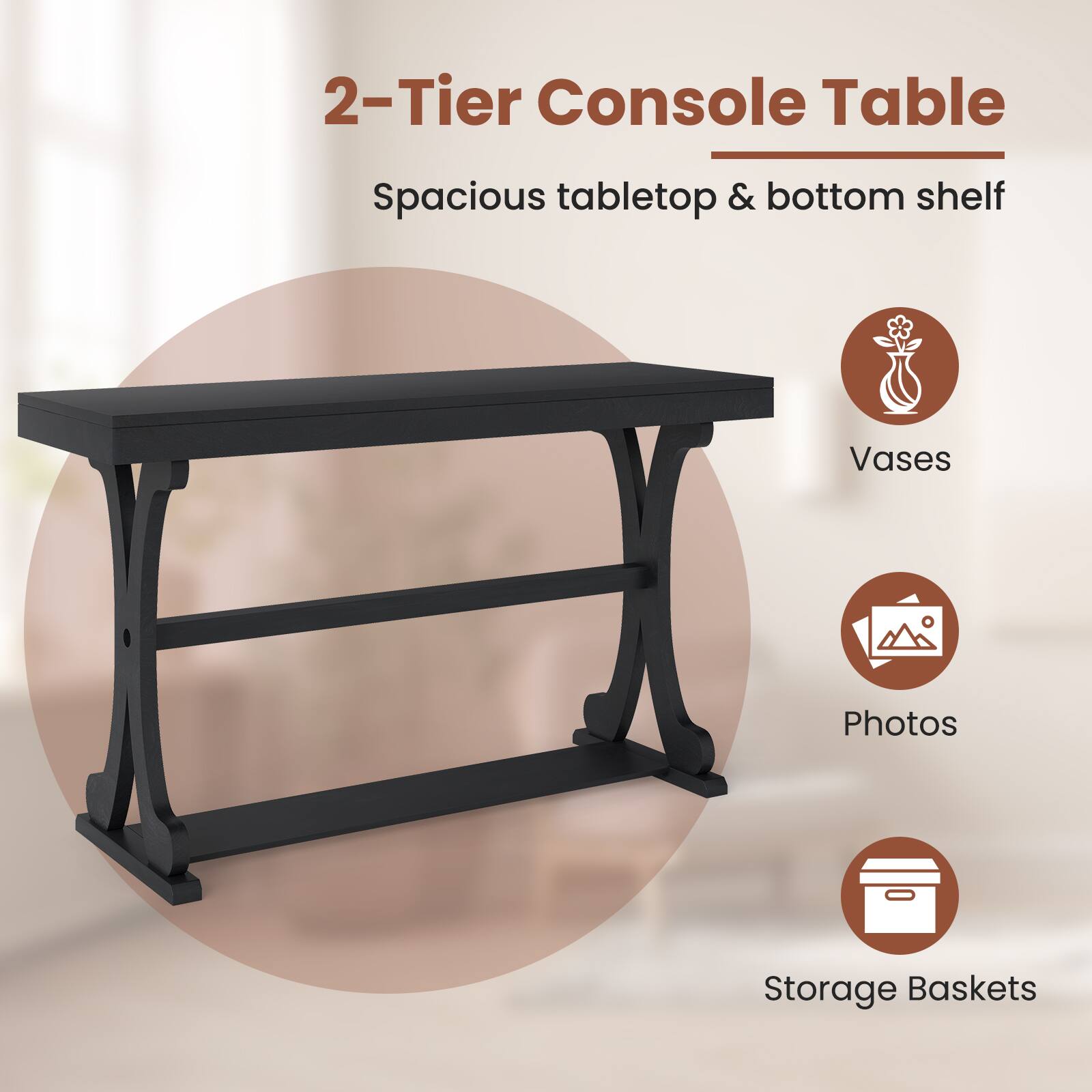 2-Tier Console Table  
Spacious tabletop & bottom shelf  

- Vases  
- Photos  
- Storage Baskets