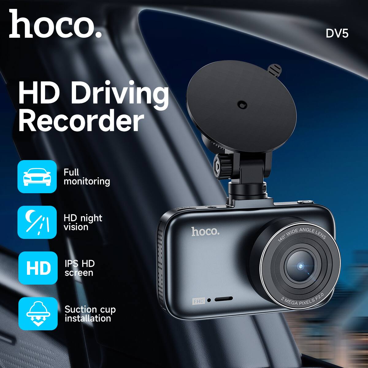 hoco.  
DV5  

HD Driving Recorder  

- Full monitoring  
- HD night vision  
- IPS HD screen  
- Suction cup installation  

140° WIDE ANGLE LENS  
2 MEGA PIXELS F2.0  
FHD