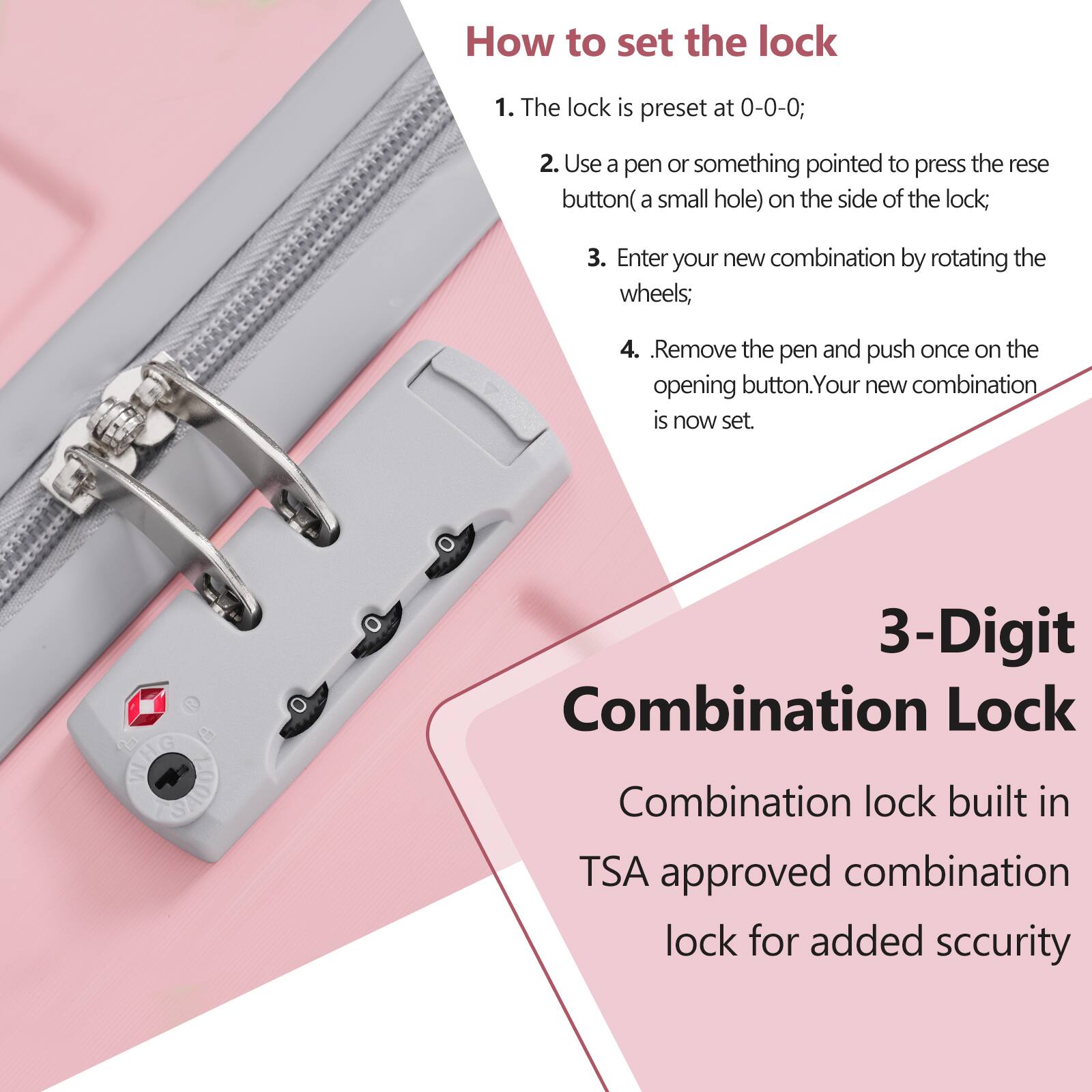 How to set the lock

1. The lock is preset at 0-0-0;
2. Use a pen or something pointed to press the reset button (a small hole) on the side of the lock;
3. Enter your new combination by rotating the wheels;
4. Remove the pen and push once on the opening button. Your new combination is now set.

3-Digit Combination Lock

Combination lock built in TSA approved combination lock for added security